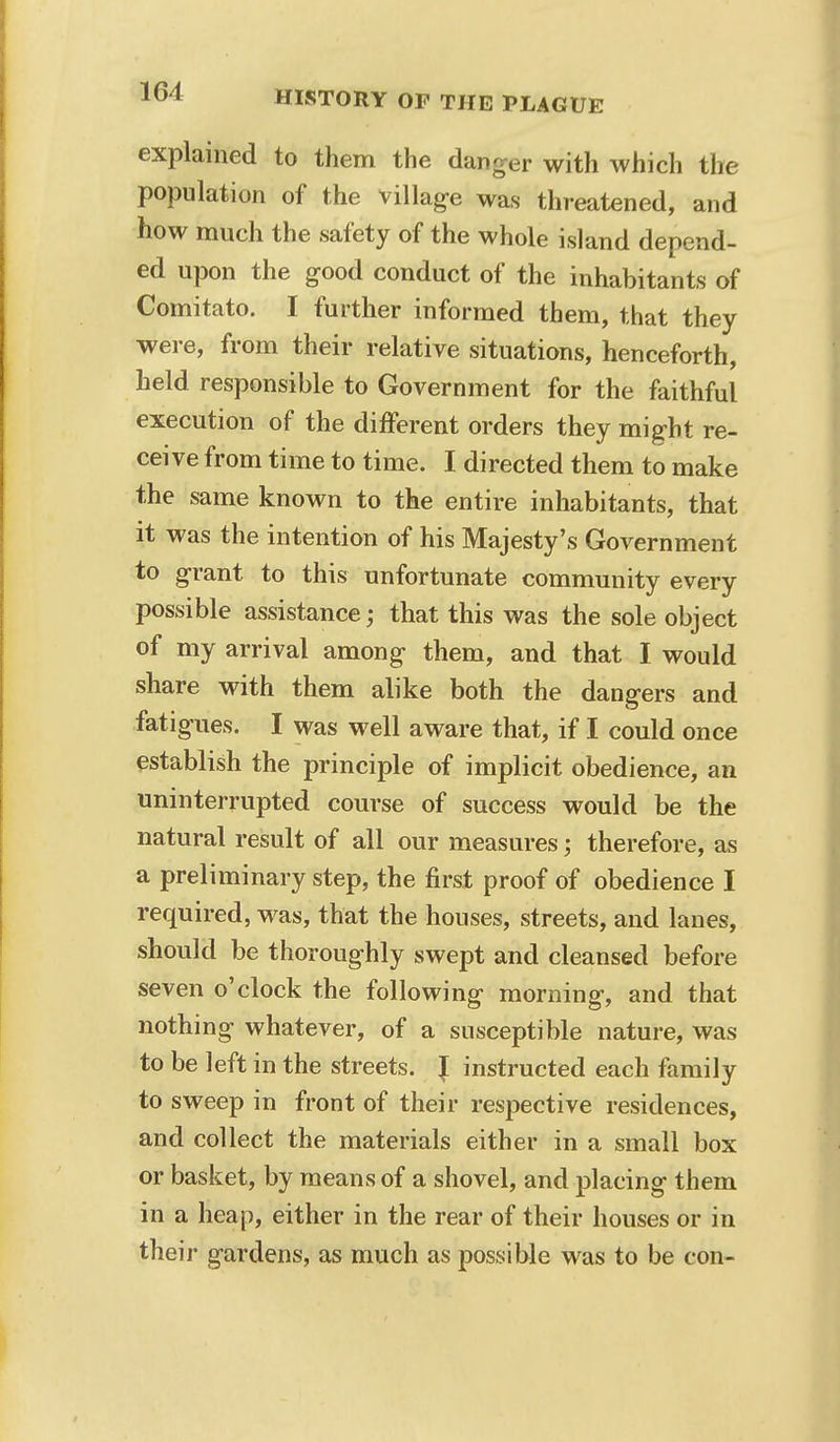 explained to them the danger with which the population of the village was threatened, and how much the safety of the whole island depend- ed upon the good conduct of the inhabitants of Comitato. I further informed them, that they were, from their relative situations, henceforth, held responsible to Government for the faithful execution of the different orders they might re- ceive from time to time. I directed them to make the same known to the entire inhabitants, that it was the intention of his Majesty's Government to grant to this unfortunate community every possible assistance; that this was the sole object of my arrival among them, and that I would share with them alike both the dangers and fatigues. I was well aware that, if I could once establish the principle of implicit obedience, an uninterrupted course of success would be the natural result of all our measures; therefore, as a preliminary step, the first proof of obedience I required, was, that the houses, streets, and lanes, should be thoroughly swept and cleansed before seven o'clock the following morning, and that nothing whatever, of a susceptible nature, was to be left in the streets. { instructed each family to sweep in front of their respective residences, and collect the materials either in a small box or basket, by means of a shovel, and placing them in a heap, either in the rear of their houses or in their gardens, as much as possible was to be con-