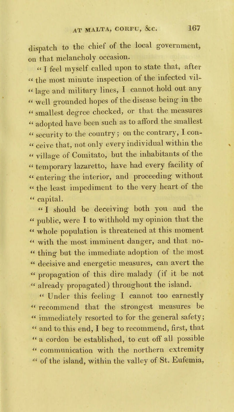 dispatch to the chief of the local government, on that melancholy occasion. « I feel myself called upon to state that, after  the most minute inspection of the infected vil- «lage and military lines, I cannot hold out any « well grounded hopes of the disease being in the « smallest degree checked, or that the measures  adopted have been such as to afford the smallest  security to the country; on the contrary, I con-  ceive that, not only every individual within the  village of Comitato, but the inhabitants of the « temporary lazaretto, have had every facility of  entering the interior, and proceeding without *' the least impediment to the very heart of the  capital.  I should be deceiving both you and the  public, were I to withhold my opinion that the  whole population is threatened at this moment  with the most imminent danger, and that no-  thing but the immediate adoption of the most ** decisive and energetic measures, can avert the ** propagation of this dire malady (if it be not  already propagated) throughout the island.  Under this feeling I cannot too earnestly  recommend that the strongest measures be  immediately resorted to for the general safety;  and to this end, I beg to recommend, first, that  a cordon be established, to cut off all possible  communication with the northern extremity 4t of the island, within the valley of St. Eufemia,