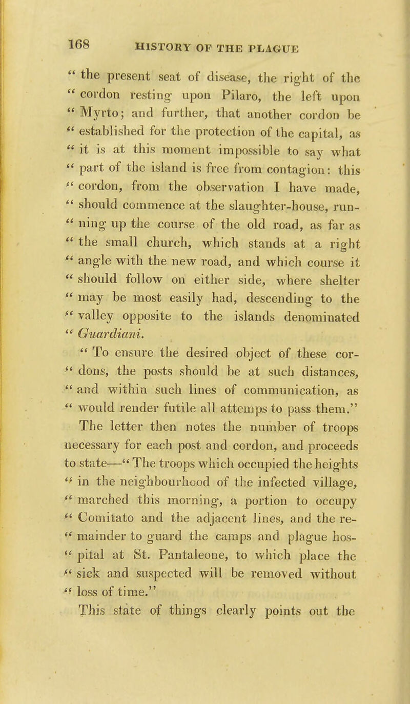  the present seat of disease, the right of the  cordon resting- upon Pilaro, the left upon  Myrto; and further, that another cordon be ** established for the protection of the capital, as  it is at this moment impossible to say what  part of the island is free from contagion: this  cordon, from the observation I have made,  should commence at the slaughter-house, run-  ning up the course of the old road, as far as  the small church, which stands at a right  angle with the new road, and which course it  should follow on either side, where shelter  may be most easily had, descending to the  valley opposite to the islands denominated  Guardiani.  To ensure the desired object of these cor-  dons, the posts should be at such distances,  and within such lines of communication, as  would render futile all attemps to pass them. The letter then notes the number of troops necessary for each post and cordon, and proceeds to state— The troops which occupied the heights in the neighbourhood of the infected village,  marched this morning, a portion to occupy  Comitato and the adjacent lines, and the re- V mainder to guard the camps and plague hos-  pital at St. Pantaleone, to which place the sick and suspected will be removed without loss of time. This state of things clearly points out the