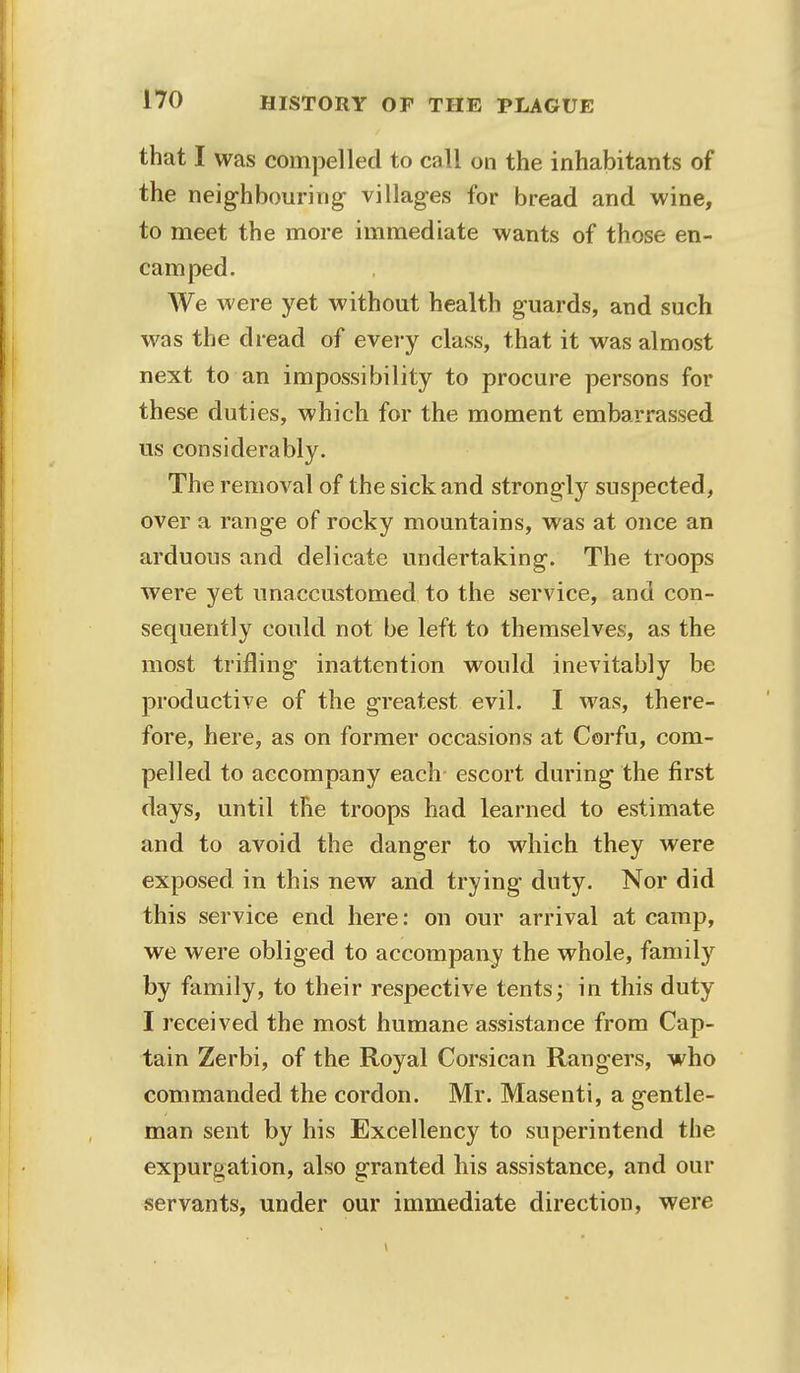 that I was compelled to call on the inhabitants of the neighbouring villages for bread and wine, to meet the more immediate wants of those en- camped. We were yet without health guards, and such was the dread of every class, that it was almost next to an impossibility to procure persons for these duties, which for the moment embarrassed us considerably. The removal of the sick and strongly suspected, over a range of rocky mountains, was at once an arduous and delicate undertaking. The troops were yet unaccustomed to the service, and con- sequently could not be left to themselves, as the most trifling inattention would inevitably be productive of the greatest evil. I was, there- fore, here, as on former occasions at Corfu, com- pelled to accompany each escort during the first days, until the troops had learned to estimate and to avoid the danger to which they were exposed in this new and trying duty. Nor did this service end here: on our arrival at camp, we were obliged to accompany the whole, family by family, to their respective tents; in this duty I received the most humane assistance from Cap- tain Zerbi, of the Royal Corsican Rangers, who commanded the cordon. Mr. Masenti, a gentle- man sent by his Excellency to superintend the expurgation, also granted bis assistance, and our servants, under our immediate direction, were