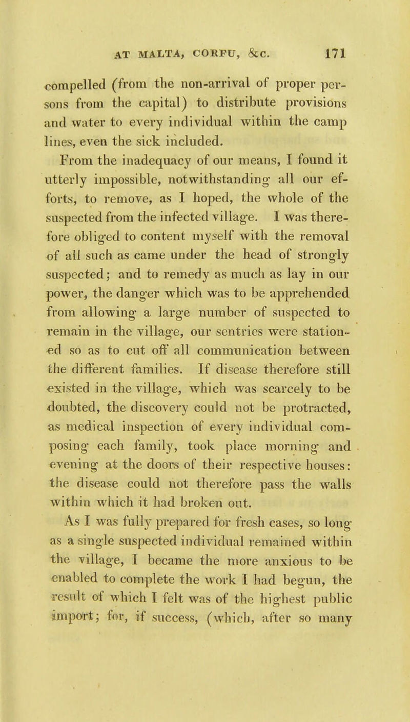 compelled (from the non-arrival of proper per- sons from the capital) to distribute provisions and water to every individual within the camp lines, even the sick included. From the inadequacy of our means, I found it utterly impossible, notwithstanding- all our ef- forts, to remove, as I hoped, the whole of the suspected from the infected village. I was there- fore obliged to content myself with the removal of all such as came under the head of strongly suspected; and to remedy as much as lay in our power, the danger which was to be apprehended from allowing a large number of suspected to remain in the village, our sentries were station- ed so as to cut off all communication between the different families. If disease therefore still existed in the village, which was scarcely to be doubted, the discovery could not be protracted, as medical inspection of every individual com- posing each family, took place morning and evening at the doors of their respective houses: the disease could not therefore pass the walls within which it had broken out. As I was fully prepared for fresh cases, so long as a single suspected individual remained within the village, I became the more anxious to be enabled to complete the work I had begun, the result of which I felt was of the highest public import; for, if success, (which, after so many