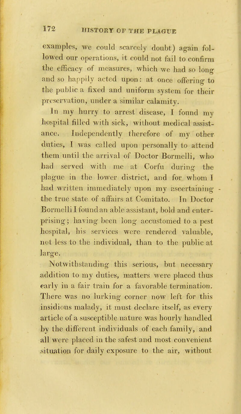 examples, we could scarcely doubt) again fol- lowed our operations, it could not fail to confirm the efficacy of measures, which we had so long and so happily acted upon: at once offering to the public a fixed and uniform system for their preservation, under a similar calamity. In my hurry to arrest disease, I found my hospital filled with sick, without medical assist- ance. Independently therefore of my other duties, I was called upon personally to attend them until the arrival of Doctor Bormelli, who had served with me at Corfu during the plague in the lower district, and for whom I had written immediately upon my ascertaining - the true state of affairs at Comitato. In Doctor Bormelli I found an able assistant, bold and enter- prising; having* been long accustomed to a pest hospital, his services were rendered valuable, not less to the individual, than to the public at large. Notwithstanding this serious, but necessary addition to my duties, matters were placed thus early in a fair train for a favorable termination. There was no lurking corner now left for this insidious malady, it must declare itself, as every article of a susceptible nature was hourly handled by the different individuals of each family, and all were placed in the safest and most convenient .situation for daily exposure to the air, without