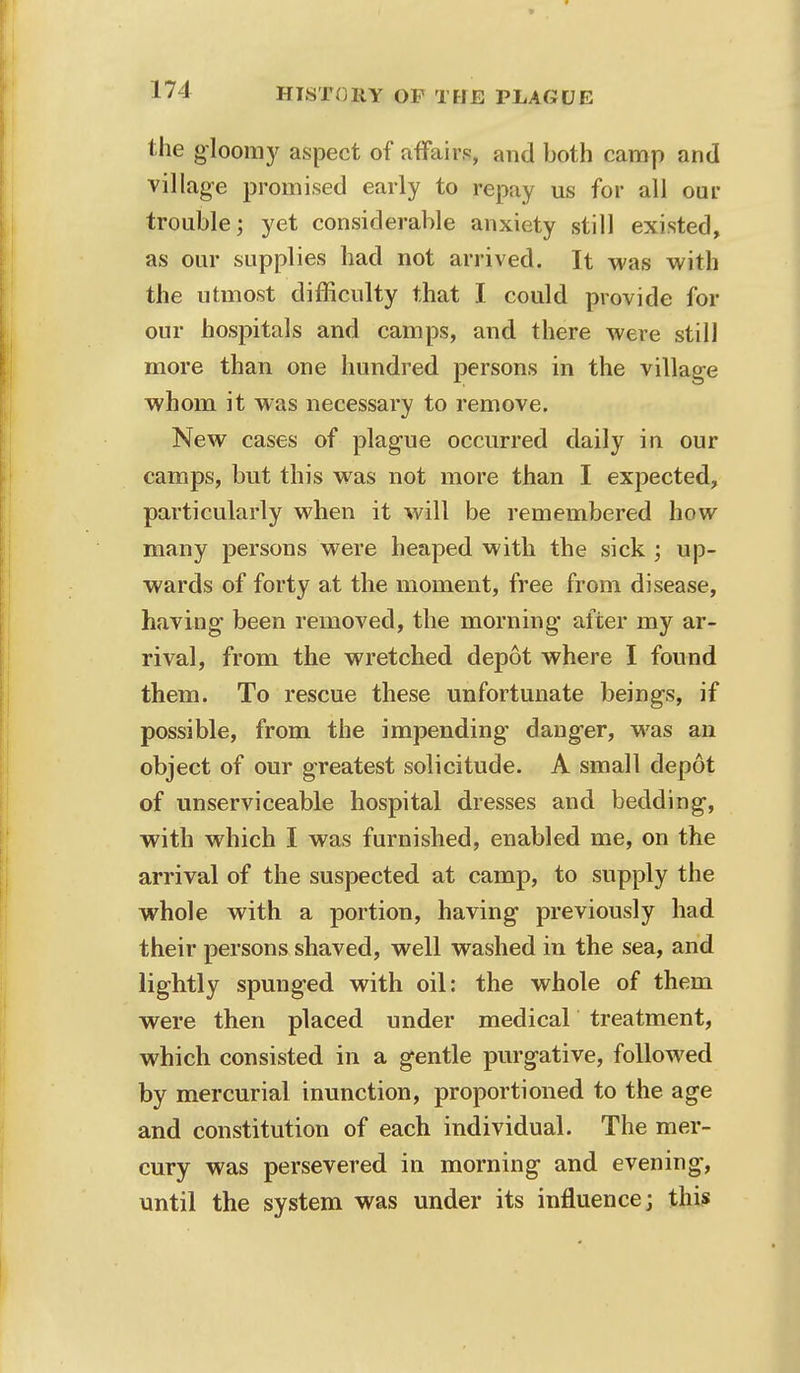 the gloomy aspect of affairs, and both camp and village promised early to repay us for all our trouble; yet considerable anxiety still existed, as our supplies had not arrived. It was with the utmost difficulty that I could provide for our hospitals and camps, and there were still more than one hundred persons in the village whom it was necessary to remove. New cases of plague occurred daily in our camps, but this was not more than I expected, particularly when it will be remembered how many persons were heaped with the sick ; up- wards of forty at the moment, free from disease, having- been removed, the morning after my ar- rival, from the wretched depot where I found them. To rescue these unfortunate beings, if possible, from the impending- dang-er, was an object of our greatest solicitude. A small depot of unserviceable hospital dresses and bedding, with which I was furnished, enabled me, on the arrival of the suspected at camp, to supply the whole with a portion, having- previously had their persons shaved, well washed in the sea, and lightly spunged with oil: the whole of them were then placed under medical treatment, which consisted in a gentle purgative, followed by mercurial inunction, proportioned to the age and constitution of each individual. The mer- cury was persevered in morning- and evening-, until the system was under its influence; this