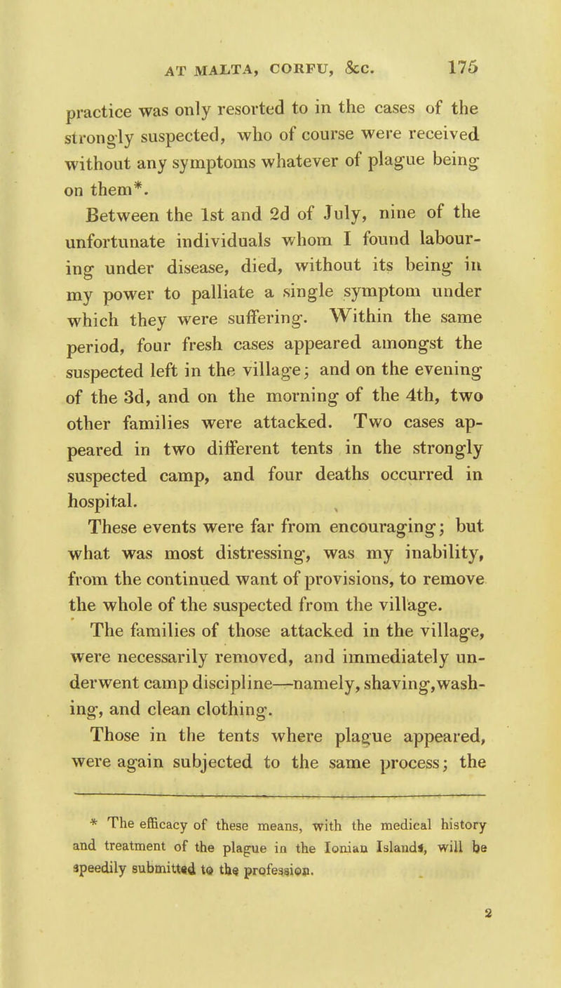 practice was only resorted to in the cases of the strongly suspected, who of course were received without any symptoms whatever of plague being on them*. Between the 1st and 2d of July, nine of the unfortunate individuals whom I found labour- ing under disease, died, without its being in my power to palliate a single symptom under which they were suffering. Within the same period, four fresh cases appeared amongst the suspected left in the village; and on the evening of the 3d, and on the morning of the 4th, two other families were attacked. Two cases ap- peared in two different tents in the strongly suspected camp, and four deaths occurred in hospital. These events were far from encouraging; but what was most distressing, was my inability, from the continued want of provisions, to remove the whole of the suspected from the village. The families of those attacked in the village, were necessarily removed, and immediately un- derwent camp discipline—namely, shaving,wash- ing, and clean clothing. Those in the tents where plague appeared, were again subjected to the same process; the * The efficacy of these means, with the medical history and treatment of the plague in the Ionian Islands, will be speedily submitted to the profession. 3