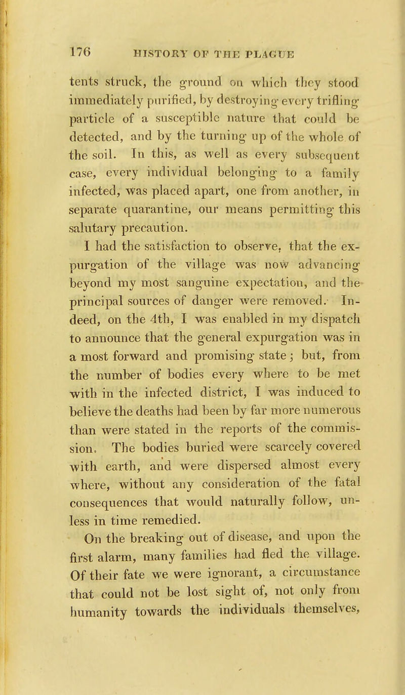 tents struck, the ground oti which they stood immediately purified, by destroying- every trifling- particle of a susceptible nature that could be detected, and by the turning up of the whole of the soil. In this, as well as every subsequent case, every individual belonging to a family infected, was placed apart, one from another, in separate quarantine, our means permitting this salutary precaution. I had the satisfaction to observe, that the ex- purgation of the village was now advancing- beyond my most sanguine expectation, and the principal sources of danger were removed. In- deed, on the 4th, I wras enabled in my dispatch to announce that the general expurgation was in a most forward and promising- state; but, from the number of bodies every where to be met with in the infected district, I was induced to believe the deaths had been by far more numerous than were stated in the reports of the commis- sion. The bodies buried were scarcely covered with earth, and were dispersed almost every where, without any consideration of the fatal consequences that would naturally follow, un- less in time remedied. On the breaking out of disease, and upon the first alarm, many families had fled the village. Of their fate we were ignorant, a circumstance that could not be lost sight of, not only from humanity towards the individuals themselves,