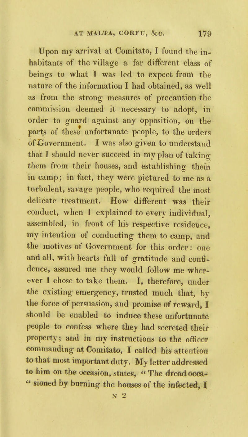 Upon my arrival at Comitato, I found the in- habitants of the village a far different class of being's to what I was led to expect from the nature of the information I had obtained, as well as from the strong- measures of precaution the commission deemed it necessary to adopt, in order to guard against any opposition, on the parts of these unfortunate people, to the orders of Government. I was also given to understand that I should never succeed in my plan of taking them from their houses, and establishing- them in camp; in fact, they were pictured to me as a turbulent, savage people, who required the most delicate treatment. How different was their conduct, when I explained to every individual, assembled, in front of his respective residence, my intention of conducting them to camp, and the motives of Government for this order: one and all, with hearts full of gratitude and confi- dence, assured me they would follow me wher- ever I chose to take them. I, therefore, under the existing emergency, trusted much that, by the force of persuasion, and promise of reward, I should be enabled to induce these unfortunate people to confess where they had secreted their property; and in my instructions to the officer commanding at Comitato, I called his attention to that most important duty. My letter addressed to him on the occasion, states*  The dread occa-  sioned by burning the houses of the infected, I N 2