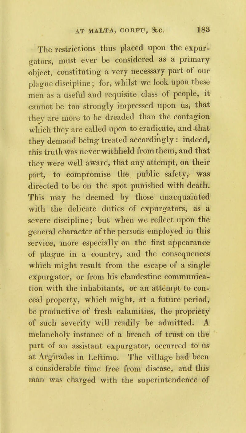 The restrictions thus placed upon the expur- o-ators, must ever be considered as a primary object, constituting- a very necessary part of our plague discipline; for, whilst we look upon these men as a useful and requisite class of people, it cannot be too strongly impressed upon us, that they are more to be dreaded than the contagion which they are called upon to eradicate, and that they demand being treated accordingly : indeed, this truth was never withheld from them, and that they were well aware, that any attempt, on their part, to compromise the public safety, was directed to be on the spot punished with death. This may be deemed by those unacquainted with the delicate duties of expurgators, as a severe discipline; but when we reflect upon the general character of the persons employed in this service, more especially on the first appearance of plague in a country, and the consequences which might result from the escape of a single expurgator, or from his clandestine communica- tion with the inhabitants, or an attempt to con- ceal property, which might, at a future period, be productive of fresh calamities, the propriety of such severity will readily be admitted. A melancholy instance of a breach of trust on the part of an assistant expurgator, occurred to us at Argirades in Leftimo. The village had been a considerable time free from disease, and this man was charged with the superintendence of