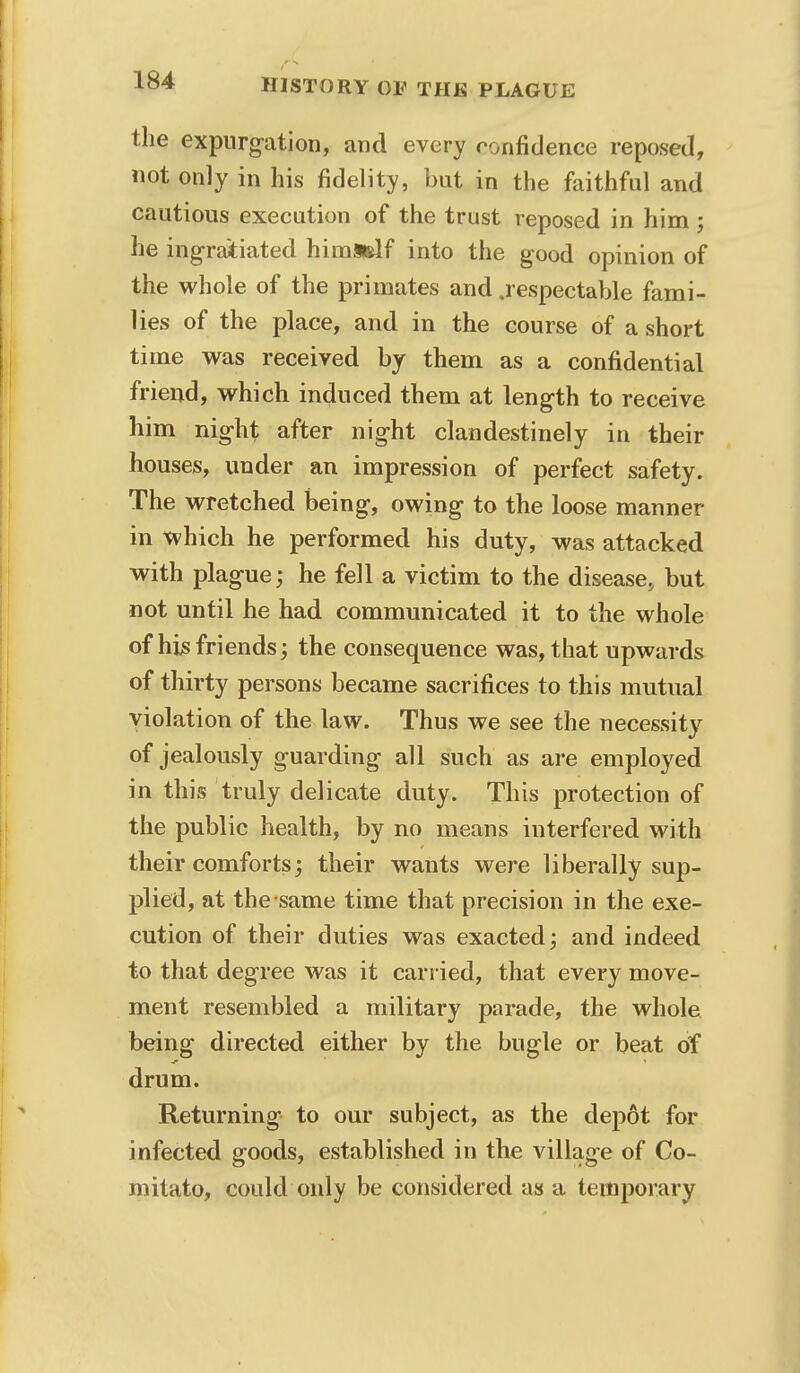 the expurgation, and every ronfidence reposed, not only in his fidelity, but in the faithful and cautious execution of the trust reposed in him ; he ingratiated himadf into the good opinion of the whole of the primates and .respectable fami- lies of the place, and in the course of a short time was received by them as a confidential friend, which induced them at length to receive him night after night clandestinely in their houses, under an impression of perfect safety. The wretched being, owing to the loose manner in which he performed his duty, was attacked with plague; he fell a victim to the disease, but not until he had communicated it to the whole of his friends; the consequence was, that upwards of thirty persons became sacrifices to this mutual violation of the law. Thus we see the necessity of jealously guarding all such as are employed in this truly delicate duty. This protection of the public health, by no means interfered with their comforts; their wants were liberally sup- plied, at the same time that precision in the exe- cution of their duties was exacted; and indeed to that degree was it carried, that every move- ment resembled a military parade, the whole being directed either by the bugle or beat of drum. Returning to our subject, as the depot for infected goods, established in the village of Co- mitato, could only be considered as a temporary