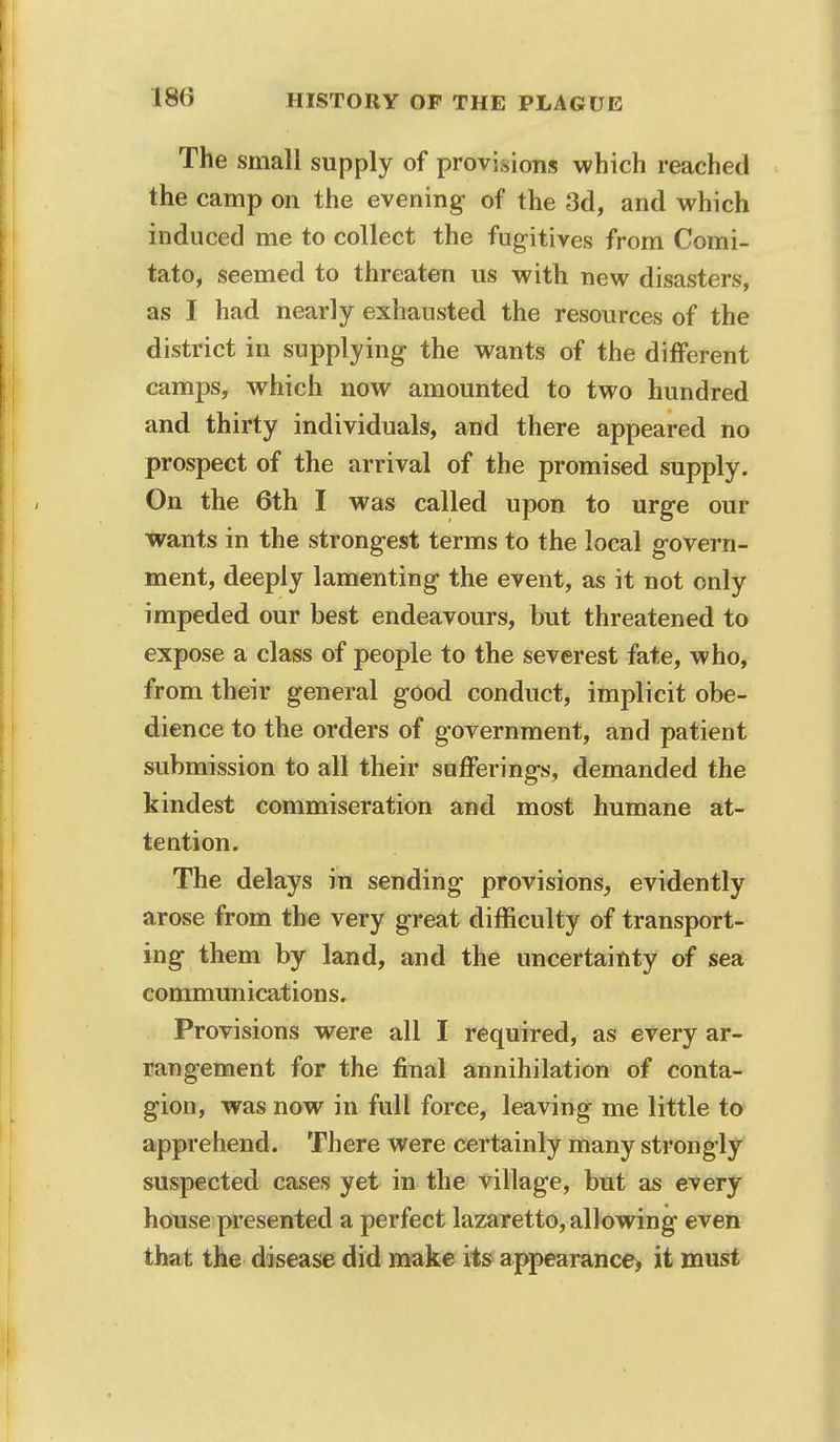 The small supply of provisions which reached the camp on the evening of the 3d, and which induced me to collect the fugitives from Comi- tato, seemed to threaten us with new disasters, as I had nearly exhausted the resources of the district in supplying the wants of the different camps, which now amounted to two hundred and thirty individuals, and there appeared no prospect of the arrival of the promised supply. On the 6th I was called upon to urge our wants in the strongest terms to the local govern- ment, deeply lamenting the event, as it not only impeded our best endeavours, but threatened to expose a class of people to the severest fate, who, from their general good conduct, implicit obe- dience to the orders of government, and patient submission to all their sufferings, demanded the kindest commiseration and most humane at- tention. The delays in sending provisions, evidently arose from the very great difficulty of transport- ing them by land, and the uncertainty of sea communications. Provisions were all I required, as every ar- rangement for the final annihilation of conta- gion, was now in full force, leaving me little to apprehend. There were certainly many strongly suspected cases yet in the village, but as every house presented a perfect lazaretto, allowing even that the disease did make its appearance* it must