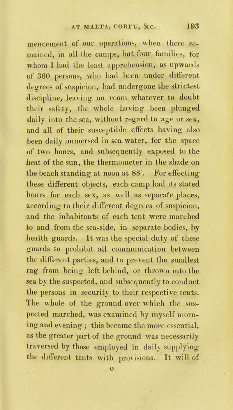 mencement of our operations, when there re- gained, in all the camps, but four families, for whom I had the least apprehension, as upwards of 360 persons, who had been under different degrees of suspicion, had undergone the strictest discipline, leaving- no room whatever to doubt their safety, the whole having been plunged daily into the sea, without regard to age or sex, and all of their susceptible effects having also been daily immersed in sea water, for the space of two hours, and subsequently exposed to the heat of the sun, the thermometer in the shade on the beach standing at noon at 88°. For effecting these different objects, each camp had its stated hours for each sex, as well as separate places, according to their different degrees of suspicion, and the inhabitants of each tent were marched to and from the sea-side, in separate bodies, by health guards. It was the special duty of these guards to prohibit all communication between the different parties, and to prevent the smallest rag from being left behind, or thrown into the sea by the suspected, and subsequently to conduct the persons in security to their respective tents. The whole of the ground over which the sus- pected marched, was examined by myself morn- ing and evening ; this became the more essential, as the greater part of the ground was necessarily traversed by those employed in daily supplying the different tents with provisions. It will of o