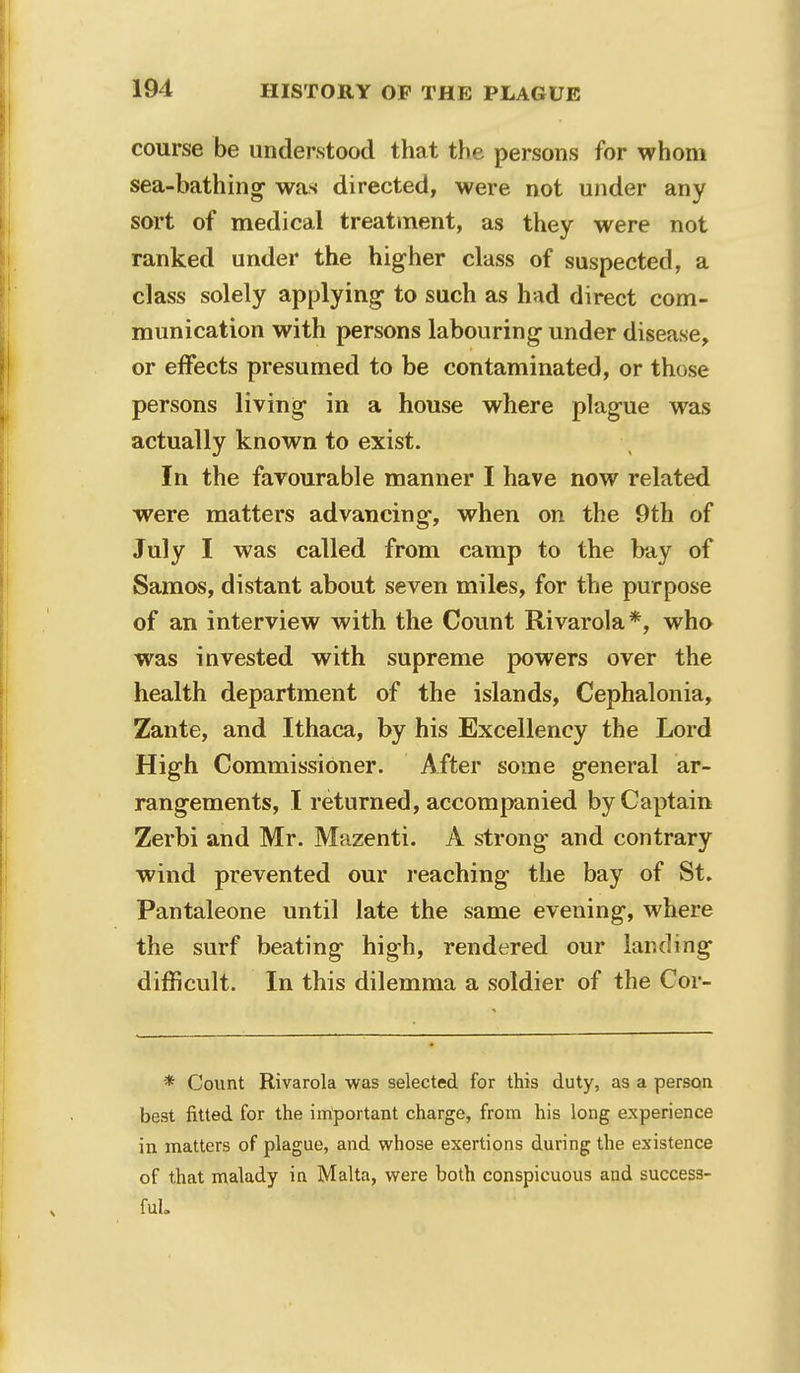 course be understood that the persons for whom sea-bathing* was directed, were not under any sort of medical treatment, as they were not ranked under the higher class of suspected, a class solely applying to such as had direct com- munication with persons labouring- under disease, or effects presumed to be contaminated, or those persons living in a house where plague was actually known to exist. In the favourable manner I have now related were matters advancing, when on the 9th of July I was called from camp to the bay of Samos, distant about seven miles, for the purpose of an interview with the Count Rivarola*, who was invested with supreme powers over the health department of the islands, Cephalonia, Zante, and Ithaca, by his Excellency the Lord High Commissioner. After some general ar- rangements, I returned, accompanied by Captain Zerbi and Mr. Mazenti. A strong and contrary wind prevented our reaching the bay of St. Pantaleone until late the same evening, where the surf beating high, rendered our landing difficult. In this dilemma a soldier of the Cor- * Count Rivarola was selected for this duty, as a person best fitted for the important charge, from his long experience in matters of plague, and whose exertions during the existence of that malady in Malta, were both conspicuous and success- ful.