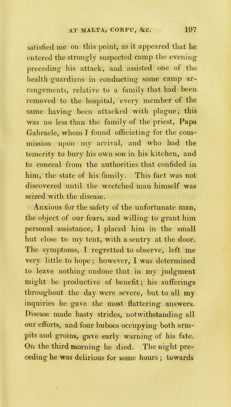 satisfied me on this point, as it appeared that he entered the strongly suspected camp the evening- preceding* his attack, and assisted one of the health guardians in conducting- some camp ar- rangements, relative to a family that had been removed to the hospital, every member of the same having been attacked with plague; this was no less than the family of the priest, Papa Gabraele, whom I found officiating for the com- mission upon my arrival, and who had the temerity to bury his own son in his kitchen, and to conceal from the authorities that confided in him, the state of his family. This fact was not discovered until the wretched man himself was seized with the disease. Anxious for the safety of the unfortunate man, the object of our fears, and willing to grant him personal assistance, I placed him in the small hut close to my tent, with a sentry at the door. The symptoms, I regretted to observe, left me very little to hope ; however, I was determined to leave nothing undone that in my judgment might be productive of benefit; his sufferings throughout the day were severe, but to all my inquiries he gave the most flattering answers. Disease made hasty strides, notwithstanding all our efforts, and four buboes occupying both arm- pits and groins, gave early warning of his fate. On the third morning he died* The night pre- ceding he was delirious for some hours; towards