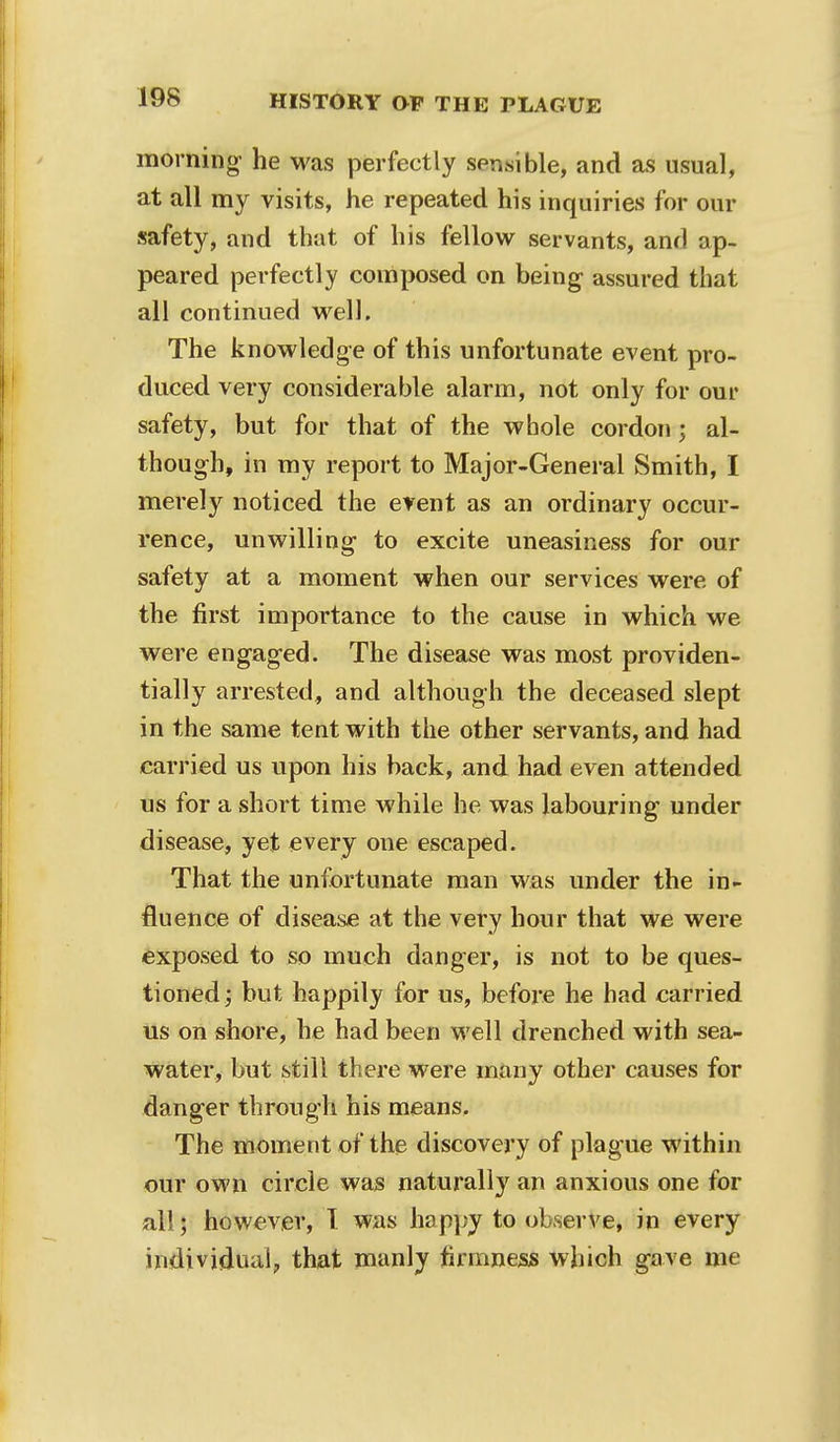 19S morning- he was perfectly sensible, and as usual, at all my visits, he repeated his inquiries for our safety, and that of his fellow servants, and ap- peared perfectly composed on being assured that all continued well. The knowledge of this unfortunate event pro- duced very considerable alarm, not only for our safety, but for that of the whole cordon; al- though, in my report to Major-Gen eral Smith, I merely noticed the event as an ordinary occur- rence, unwilling to excite uneasiness for our safety at a moment when our services were of the first importance to the cause in which we were engaged. The disease was most providen- tially arrested, and although the deceased slept in the same tent with the other servants, and had carried us upon his back, and had even attended us for a short time while he was labouring under disease, yet every one escaped. That the unfortunate man was under the in- fluence of disease at the very hour that we were exposed to so much danger, is not to be ques- tioned ; but happily for us, before he had carried us on shore, he had been well drenched with sea- water, but still there were many other causes for danger through his means. The moment of the discovery of plague within our own circle was naturally an anxious one for all; however, T was happy to observe, in every individual, that manly firmness which gave me