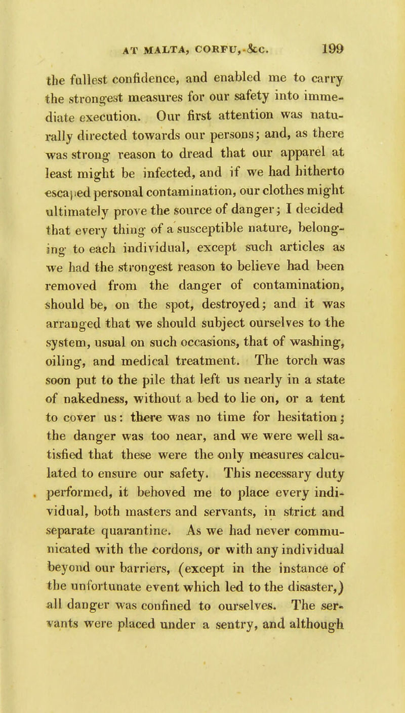 the fullest confidence, and enabled me to carry the strongest measures for our safety into imme- diate execution. Our first attention was natu- rally directed towards our persons; and, as there was strong- reason to dread that our apparel at least might be infected, and if we had hitherto escaped personal contamination, our clothes might ultimately prove the source of danger; I decided that every thing of a susceptible nature, belong- ing- to each individual, except such articles as we had the strongest reason to believe had been removed from the danger of contamination, should be, on the spot, destroyed; and it was arranged that we should subject ourselves to the system, usual on such occasions, that of washing, oiling, and medical treatment. The torch was soon put to the pile that left us nearly in a state of nakedness, without a bed to lie on, or a tent to cover us: there was no time for hesitation; the danger was too near, and we were well sa- tisfied that these were the only measures calcu- lated to ensure our safety. This necessary duty . performed, it behoved me to place every indi- vidual, both masters and servants, in strict and separate quarantine. As we had never commu- nicated with the cordons, or with any individual beyond our barriers, (except in the instance of the unfortunate event which led to the disaster,) all d anger was confined to ourselves. The ser- vants were placed under a sentry, and although