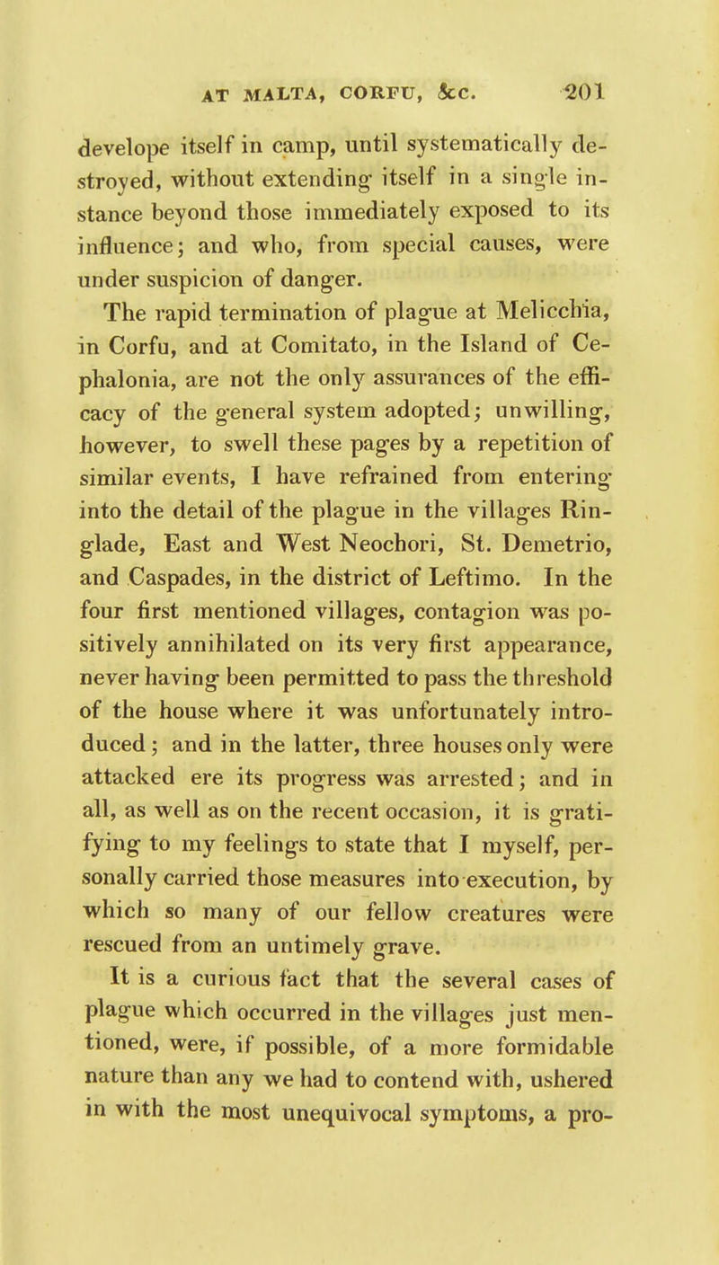 develope itself in camp, until systematically de- stroyed, without extending- itself in a single in- stance beyond those immediately exposed to its influence; and who, from special causes, were under suspicion of danger. The rapid termination of plague at Melicchia, in Corfu, and at Comitato, in the Island of Ce- phalonia, are not the only assurances of the effi- cacy of the general system adopted; unwilling-, however, to swell these pages by a repetition of similar events, I have refrained from entering* into the detail of the plague in the villag-es Rin- glade, East and West Neochori, St. Demetrio, and Caspades, in the district of Leftimo. In the four first mentioned villages, contagion was po- sitively annihilated on its very first appearance, never having been permitted to pass the threshold of the house where it was unfortunately intro- duced ; and in the latter, three houses only were attacked ere its progress was arrested; and in all, as well as on the recent occasion, it is grati- fying to my feelings to state that I myself, per- sonally carried those measures into execution, by which so many of our fellow creatures were rescued from an untimely grave. It is a curious fact that the several cases of plague which occurred in the villages just men- tioned, were, if possible, of a more formidable nature than any we had to contend with, ushered in with the most unequivocal symptoms, a pro-