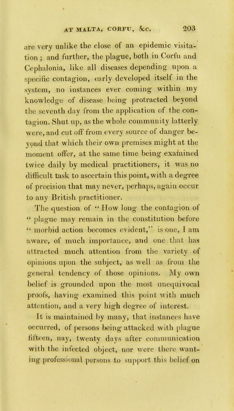 t AT MALTA, CORFU, &C. 203 are very unlike the close of an epidemic visita- tion ; and further, the plague, both in Corfu and Cephalonia, like all diseases depending- upon a specific contagion, early developed itself in the system, no instances ever coming within my knowledge of disease being protracted beyond the seventh day from the application of the con- tagion. Shut up, as the whole community latterly were, and cut off from every source of danger be- ypnd that which their own premises might at the moment offer, at the same time being examined twice daily by medical practitioners, it was no difficult task to ascertain this point, with a degree of precision that may never, perhaps, again occur to any British practitioner. The question of  How long the contagion of  plague may remain in the constitution before  morbid action becomes evident, is one, I am aware, of much importance, and one that has attracted much attention from the variety of opinions upon the subject, as well as from the general tendency of those opinions. My own belief is grounded upon the most unequivocal proofs, having examined this point with much attention, and a very high degree of interest. It is maintained by many, that instances have occurred, of persons being attacked with plague fifteen, nay, twenty days after communication with the infected object, nor were there want- ing professional persons to support this belief on