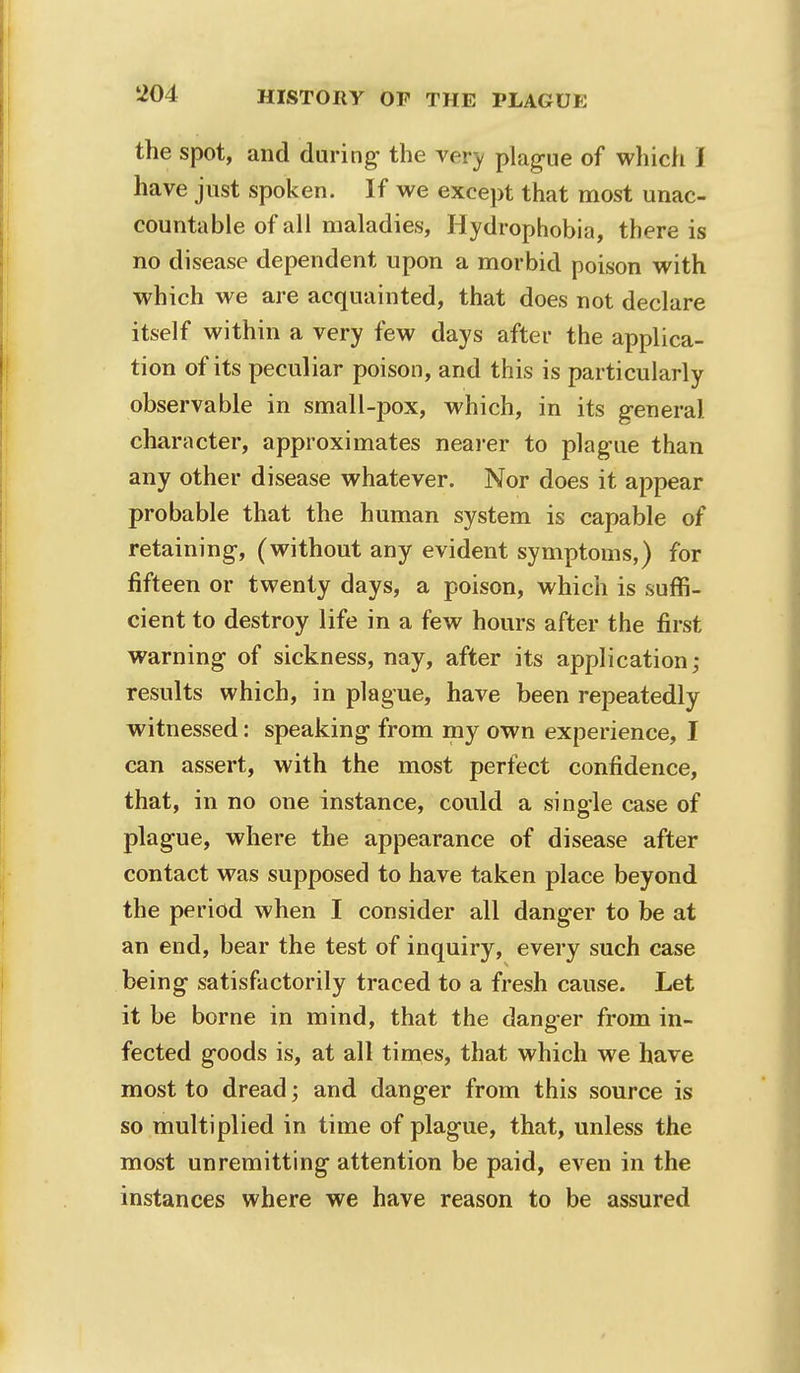 the spot, and daring- the very plague of which I have just spoken. If we except that most unac- countable of all maladies, Hydrophobia, there is no disease dependent upon a morbid poison with which we are acquainted, that does not declare itself within a very few days after the applica- tion of its peculiar poison, and this is particularly observable in small-pox, which, in its general character, approximates nearer to plague than any other disease whatever. Nor does it appear probable that the human system is capable of retaining, (without any evident symptoms,) for fifteen or twenty days, a poison, which is suffi- cient to destroy life in a few hours after the first warning- of sickness, nay, after its application; results which, in plague, have been repeatedly witnessed: speaking from my own experience, I can assert, with the most perfect confidence, that, in no one instance, could a single case of plague, where the appearance of disease after contact was supposed to have taken place beyond the period when I consider all danger to be at an end, bear the test of inquiry, every such case being satisfactorily traced to a fresh cause. Let it be borne in mind, that the danger from in- fected goods is, at all times, that which we have most to dread; and danger from this source is so multiplied in time of plague, that, unless the most unremitting attention be paid, even in the instances where we have reason to be assured