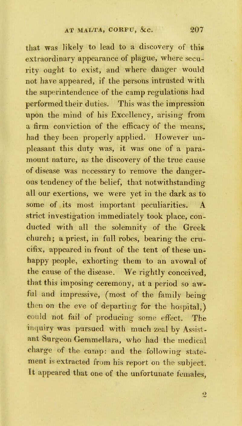 that was likely to lead to a discovery of this extraordinary appearance of plague, where secu- rity ought to exist, and where danger would not have appeared, if the persons intrusted with the superintendence of the camp regulations had performed their duties. This was the impression upon the mind of his Excellency, arising- from a firm conviction of the efficacy of the means, had they been properly applied. However un- pleasant this duty was, it was one of a para- mount nature, as the discovery of the true cause of disease was necessary to remove the danger- ous tendency of the belief, that notwithstanding all our exertions, we were yet in the dark as to some of its most important peculiarities. A strict investigation immediately took place, con- ducted with all the solemnity of the Greek church; a priest, in full robes, bearing the cru- cifix, appeared in front of the tent of these un- happy people, exhorting them to an avowal of the cause of the disease. We rightly conceived, that this imposing ceremony, at a period so aw- ful and impressive, (most of the family being then on the eve of departing for the hospital,) could not fail of producing some effect. The inquiry was pursued with much zeal by Assist- ant Surgeon Gemmellara, who had the medical charge of the camp: and the following state- ment is extracted from his report on the subject. It appeared that one of the unfortunate females, 2