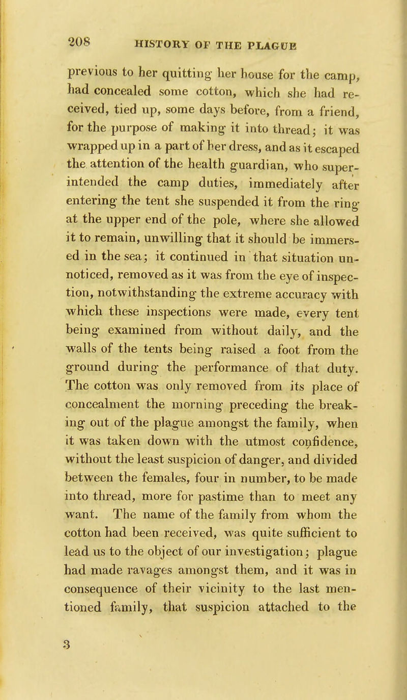 previous to her quitting her house for the camp, had concealed some cotton, which she had re- ceived, tied up, some days before, from a friend, for the purpose of making- it into thread; it was wrapped up in a part of her dress, and as it escaped the attention of the health guardian, who super- intended the camp duties, immediately after entering the tent she suspended it from the ring at the upper end of the pole, where she allowed it to remain, unwilling that it should be immers- ed in the sea; it continued in that situation un- noticed, removed as it was from the eye of inspec- tion, notwithstanding the extreme accuracy with which these inspections were made, every tent being examined from without daily, and the walls of the tents being raised a foot from the ground during the performance of that duty. The cotton was only removed from its place of concealment the morning preceding the break- ing out of the plague amongst the family, when it was taken down with the utmost confidence, without the least suspicion of danger, and divided between the females, four in number, to be made into thread, more for pastime than to meet any want. The name of the family from whom the cotton had been received, was quite sufficient to lead us to the object of our investigation; plague had made ravages amongst them, and it was in consequence of their vicinity to the last men- tioned family, that suspicion attached to the 8