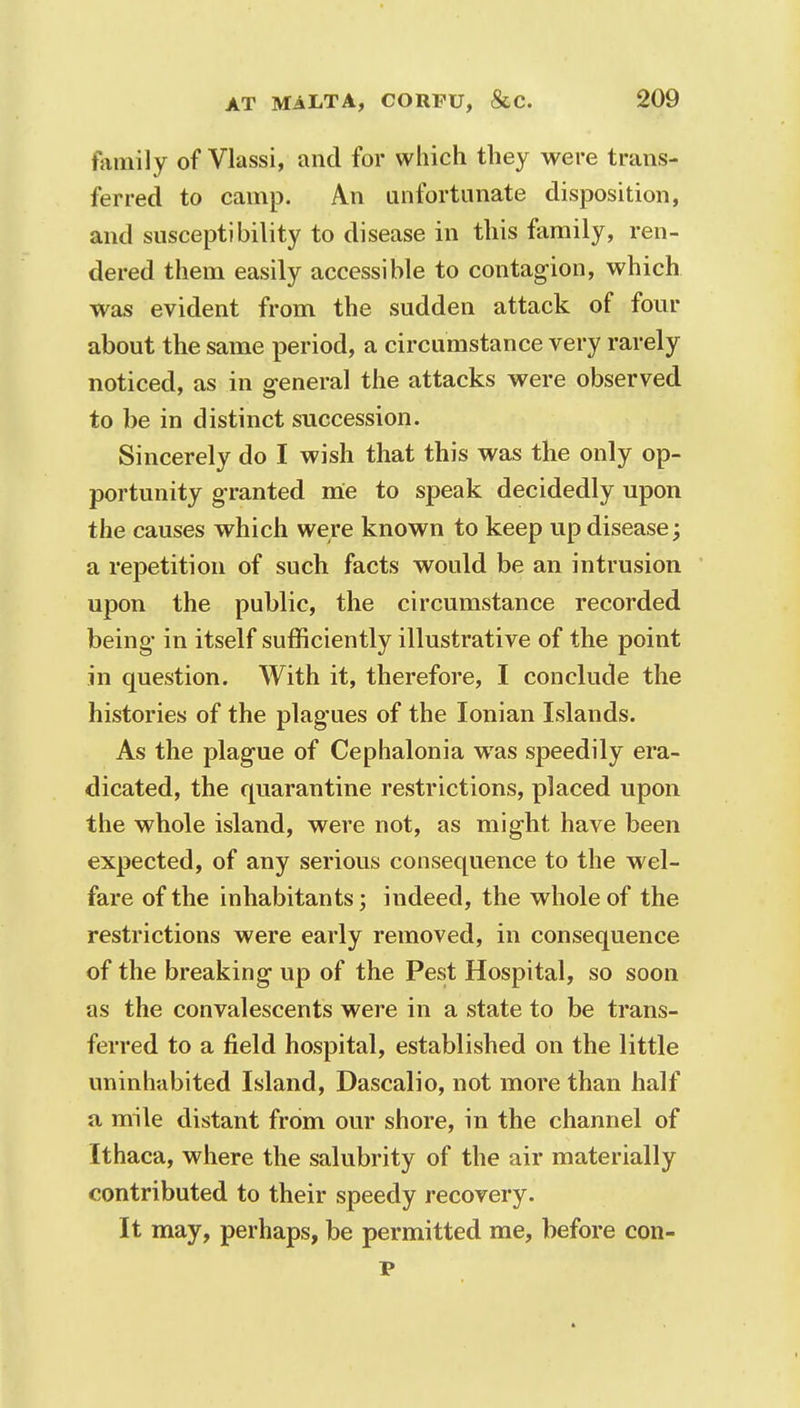 family of Vlassi, and for which they were trans- ferred to camp. An unfortunate disposition, and susceptibility to disease in this family, ren- dered them easily accessible to contagion, which was evident from the sudden attack of four about the same period, a circumstance very rarely noticed, as in general the attacks were observed to be in distinct succession. Sincerely do I wish that this was the only op- portunity granted me to speak decidedly upon the causes which were known to keep up disease; a repetition of such facts would be an intrusion upon the public, the circumstance recorded being in itself sufficiently illustrative of the point in question. With it, therefore, I conclude the histories of the plagues of the Ionian Islands. As the plague of Cephalonia was speedily era- dicated, the quarantine restrictions, placed upon the whole island, were not, as might have been expected, of any serious consequence to the wel- fare of the inhabitants; indeed, the whole of the restrictions were early removed, in consequence of the breaking up of the Pest Hospital, so soon as the convalescents were in a state to be trans- ferred to a field hospital, established on the little uninhabited Island, Dascalio, not more than half a mile distant from our shore, in the channel of Ithaca, where the salubrity of the air materially contributed to their speedy recovery. It may, perhaps, be permitted me, before con- v