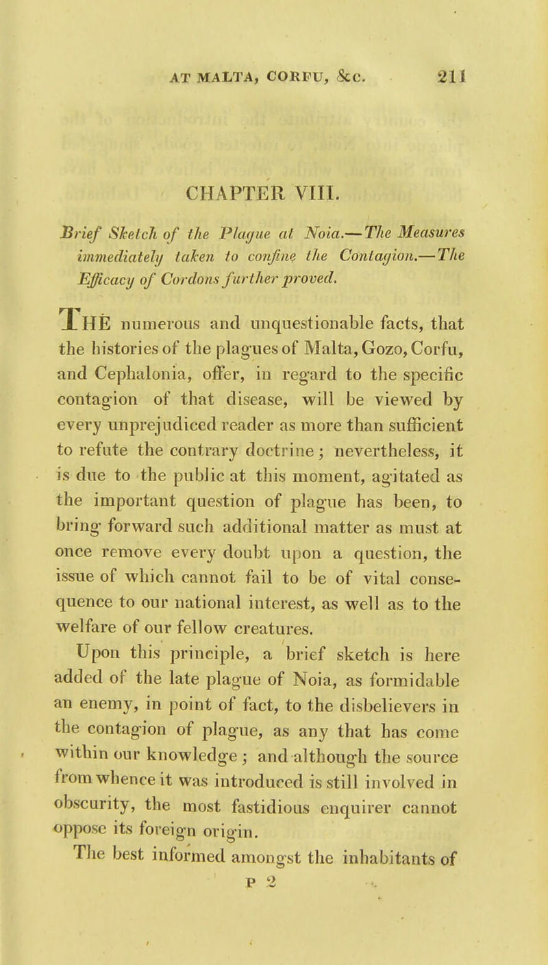 CHAPTER VIII. Brief Sketch of the Plague at Noia.— The Measures immediately taken to confine the Contagion.— The Efficacy of Cordons further proved. The numerous and unquestionable facts, that the histories of the plagues of Malta, Gozo, Corfu, and Cephalonia, offer, in regard to the specific contagion of that disease, will be viewed by every unprejudiced reader as more than sufficient to refute the contrary doctrine; nevertheless, it is due to the public at this moment, agitated as the important question of plague has been, to bring forward such additional matter as must at once remove every doubt upon a question, the issue of which cannot fail to be of vital conse- quence to our national interest, as well as to the welfare of our fellow creatures. Upon this principle, a brief sketch is here added of the late plague of Noia, as formidable an enemy, in point of fact, to the disbelievers in the contagion of plague, as any that has come within our knowledge ; and although the source from whence it was introduced is still involved in obscurity, the most fastidious enquirer cannot oppose its foreign origin. The best informed amongst the inhabitants of