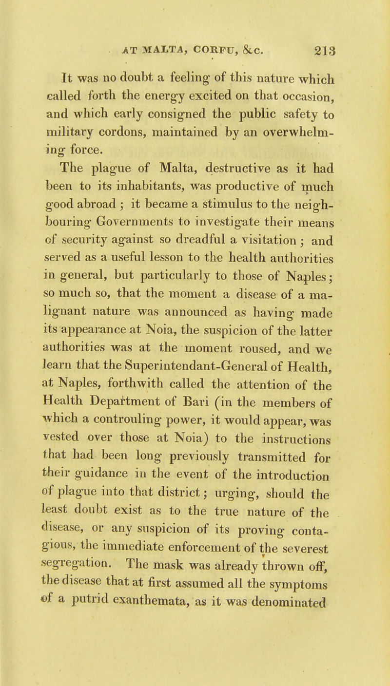 It was no doubt a feeling of this nature which called forth the energy excited on that occasion, and which early consigned the public safety to military cordons, maintained by an overwhelm- ing force. The plague of Malta, destructive as it had been to its inhabitants, was productive of much good abroad ; it became a stimulus to the neigh- bouring Governments to investigate their means of security against so dreadful a visitation ; and served as a useful lesson to the health authorities in general, but particularly to those of Naples; so much so, that the moment a disease of a ma- lignant nature was announced as having made its appearance at Noia, the suspicion of the latter authorities was at the moment roused, and we learn that the Superintendant-General of Health, at Naples, forthwith called the attention of the Health Department of Bari (in the members of which a controuling power, it would appear, was vested over those at Noia) to the instructions that had been long previously transmitted for their guidance in the event of the introduction of plague into that district; urging, should the least doubt exist as to the true nature of the disease, or any suspicion of its proving conta- gious, the immediate enforcement of the severest segregation. The mask was already thrown off, the disease that at first assumed all the symptoms «f a putrid exanthemata, as it was denominated