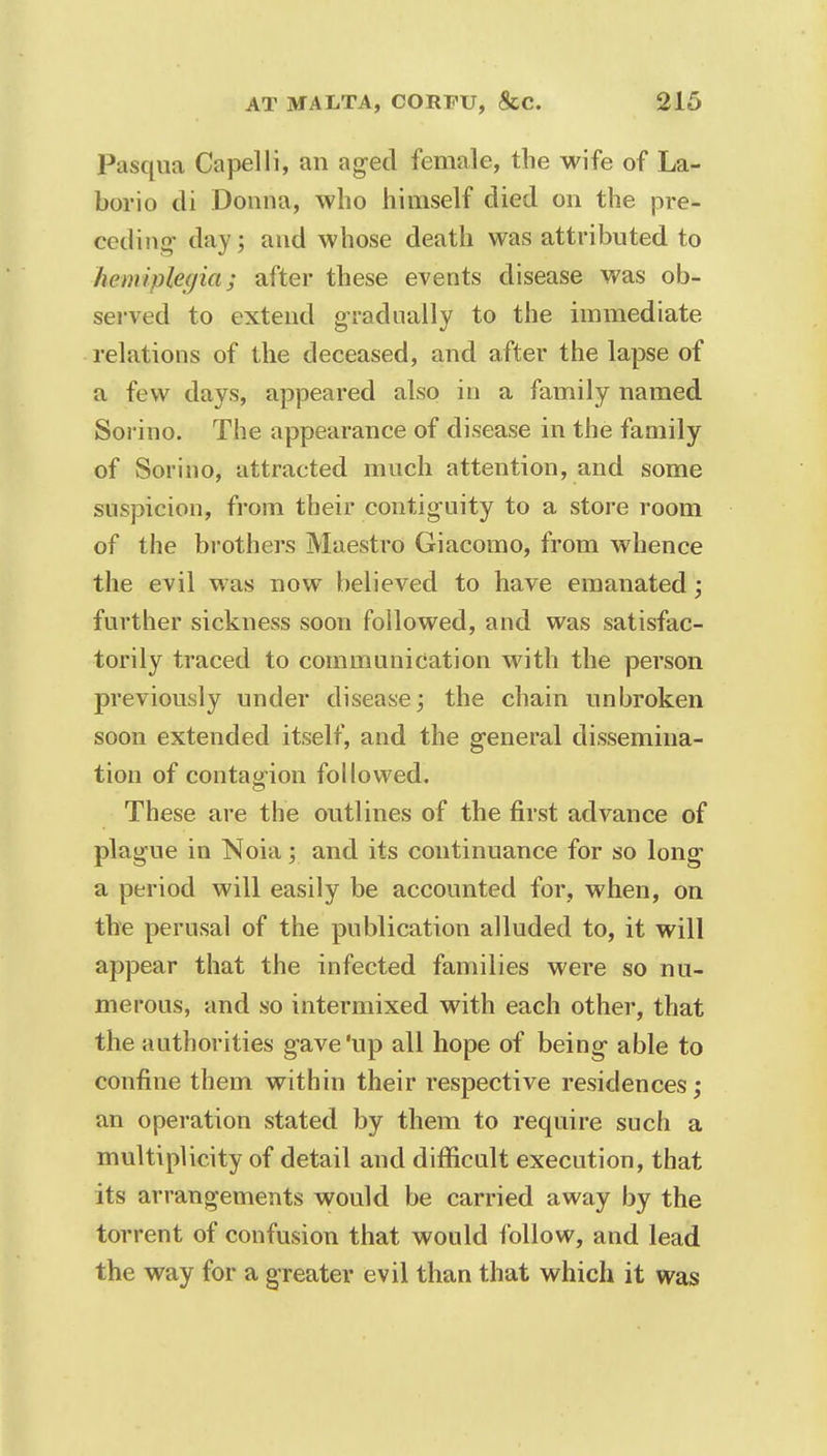 Pasqua Capelli, an aged female, the wife of La- borio di Donna, who himself died on the pre- ceding- day; and whose death was attributed to hemiplegia; after these events disease was ob- served to extend gradually to the immediate relations of the deceased, and after the lapse of a few days, appeared also in a family named Sorino. The appearance of disease in the family of Sorino, attracted much attention, and some suspicion, from their contiguity to a store room of the brothers Maestro Giacomo, from whence the evil was now believed to have emanated; further sickness soon followed, and was satisfac- torily traced to communication with the person previously under disease; the chain unbroken soon extended itself, and the general dissemina- tion of contagion followed. These are the outlines of the first advance of plague in Noia; and its continuance for so long a period will easily be accounted for, when, on the perusal of the publication alluded to, it will appear that the infected families were so nu- merous, and so intermixed with each other, that the authorities gave'up all hope of being able to confine them within their respective residences; an operation stated by them to require such a multiplicity of detail and difficult execution, that its arrangements would be carried away by the torrent of confusion that would follow, and lead the way for a greater evil than that which it was