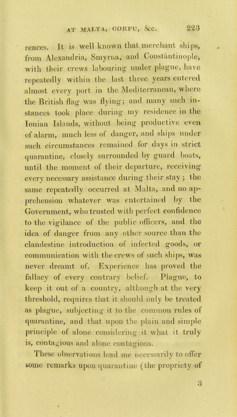 rences. It is well known that merchant ships, from Alexandria, Smyrna, and Constantinople, with their crews labouring under plague, have repeatedly within the last three years entered almost every port in the Mediterranean, where the British flag was flying; and many such in- stances took place during my residence in the Ionian Islands, without being productive even of alarm, much less of danger, and ships under such circumstances remained for days in strict quarantine, closely surrounded by guard boats, until the moment of their departure, receiving every necessary assistance during their stay ; the same repeatedly occurred at Malta, and no ap- prehension whatever was entertained by the Government, who trusted with perfect confidence to the vigilance of the public officers, and the idea of danger from any other source than the clandestine introduction of infected goods, or communication with the crews of such ships, was never dreamt of. Experience has proved the fallacy of every contrary belief. Plague, to keep it out of a country, although at the very threshold, requires that it should only be treated as plague, subjecting it to the common rules of quarantine, and that upon the plain and simple principle of alone considering it what it truly is, contagious and alone contagious. These observations lead me necessarily to offer some remarks upon quarantine (the propriety of 3