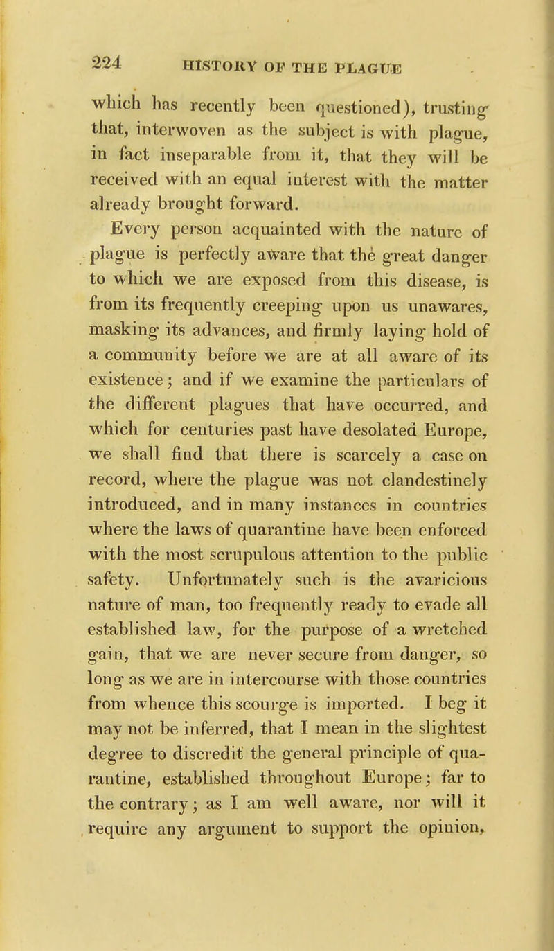 which has recently been questioned), trusting that, interwoven as the subject is with plague, in fact inseparable from it, that they will be received with an equal interest with the matter already brought forward. Every person acquainted with the nature of plague is perfectly aWare that the great danger to which we are exposed from this disease, is from its frequently creeping upon us unawares, masking its advances, and firmly laying hold of a community before we are at all aware of its existence; and if we examine the particulars of the different plagues that have occurred, and which for centuries past have desolated Europe, we shall find that there is scarcely a case on record, where the plague was not clandestinely introduced, and in many instances in countries where the laws of quarantine have been enforced with the most scrupulous attention to the public safety. Unfortunately such is the avaricious nature of man, too frequently ready to evade all established law, for the purpose of a wretched gain, that we are never secure from danger, so Ions' as we are in intercourse with those countries from whence this scourge is imported. I beg it may not be inferred, that I mean in the slightest degree to discredit the general principle of qua- rantine, established throughout Europe; far to the contrary; as I am well aware, nor will it require any argument to support the opinion,