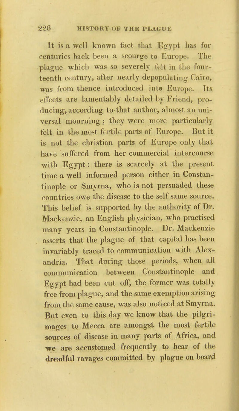 It is a well known fact that Egypt has for centuries back been a scourge to Europe. The plague which was so severely felt in the four- teenth century, after nearly depopulating Cairo, was from thence introduced into Europe. Its effects are lamentably detailed by Friend, pro- ducing, according to that author, almost an uni- versal mourning; they were more particularly felt in the most fertile parts of Europe. But it is not the christian parts of Europe only that have suffered from her commercial intercourse with Egypt: there is scarcely at the present time a well informed person either in Constan- tinople or Smyrna, who is not persuaded these countries owe the disease to the self same source. This belief is supported by the authority of Dr. Mackenzie, an English physician, who practised many years in Constantinople. Dr. Mackenzie asserts that the plague of that capital has been invariably traced to communication with Alex- andria. That during those periods, when all communication between Constantinople and Egypt had been cut off, the former was totally free from plague, and the same exemption arising from the same cause, was also noticed at Smyrna. But even to this day we know that the pilgri- mages to Mecca are amongst the most fertile sources of disease in many parts of Africa, and ■we are accustomed frequently to hear of the dreadful ravages committed by plague on board