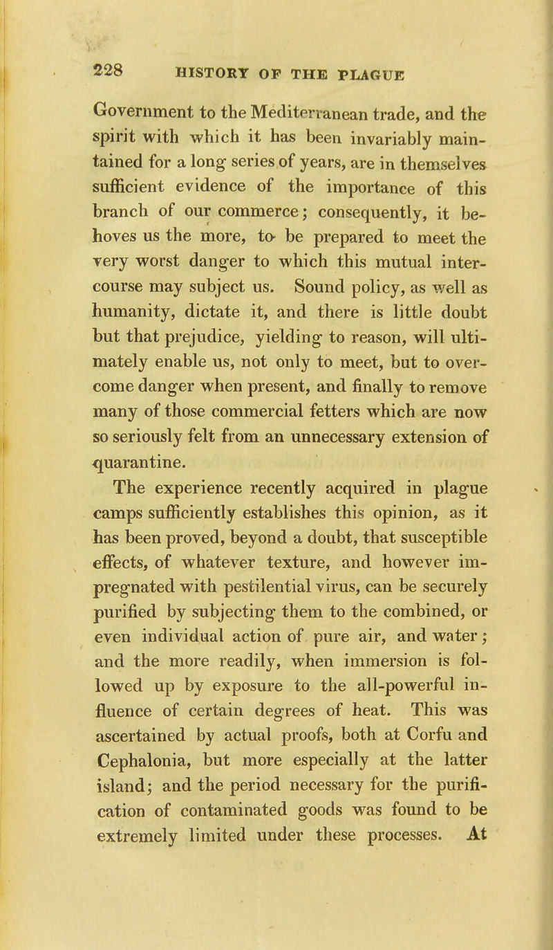 Government to the Mediterranean trade, and the spirit with which it has been invariably main- tained for a long series of years, are in themselves sufficient evidence of the importance of this branch of our commerce; consequently, it be- hoves us the more, to be prepared to meet the very worst danger to which this mutual inter- course may subject us. Sound policy, as well as humanity, dictate it, and there is little doubt but that prejudice, yielding- to reason, will ulti- mately enable us, not only to meet, but to over- come danger when present, and finally to remove many of those commercial fetters which are now so seriously felt from an unnecessary extension of quarantine. The experience recently acquired in plague camps sufficiently establishes this opinion, as it has been proved, beyond a doubt, that susceptible effects, of whatever texture, and however im- pregnated with pestilential virus, can be securely purified by subjecting them to the combined, or even individual action of pure air, and water; and the more readily, when immersion is fol- lowed up by exposure to the all-powerful in- fluence of certain degrees of heat. This was ascertained by actual proofs, both at Corfu and Cephalonia, but more especially at the latter island; and the period necessary for the purifi- cation of contaminated goods was found to be extremely limited under these processes. At