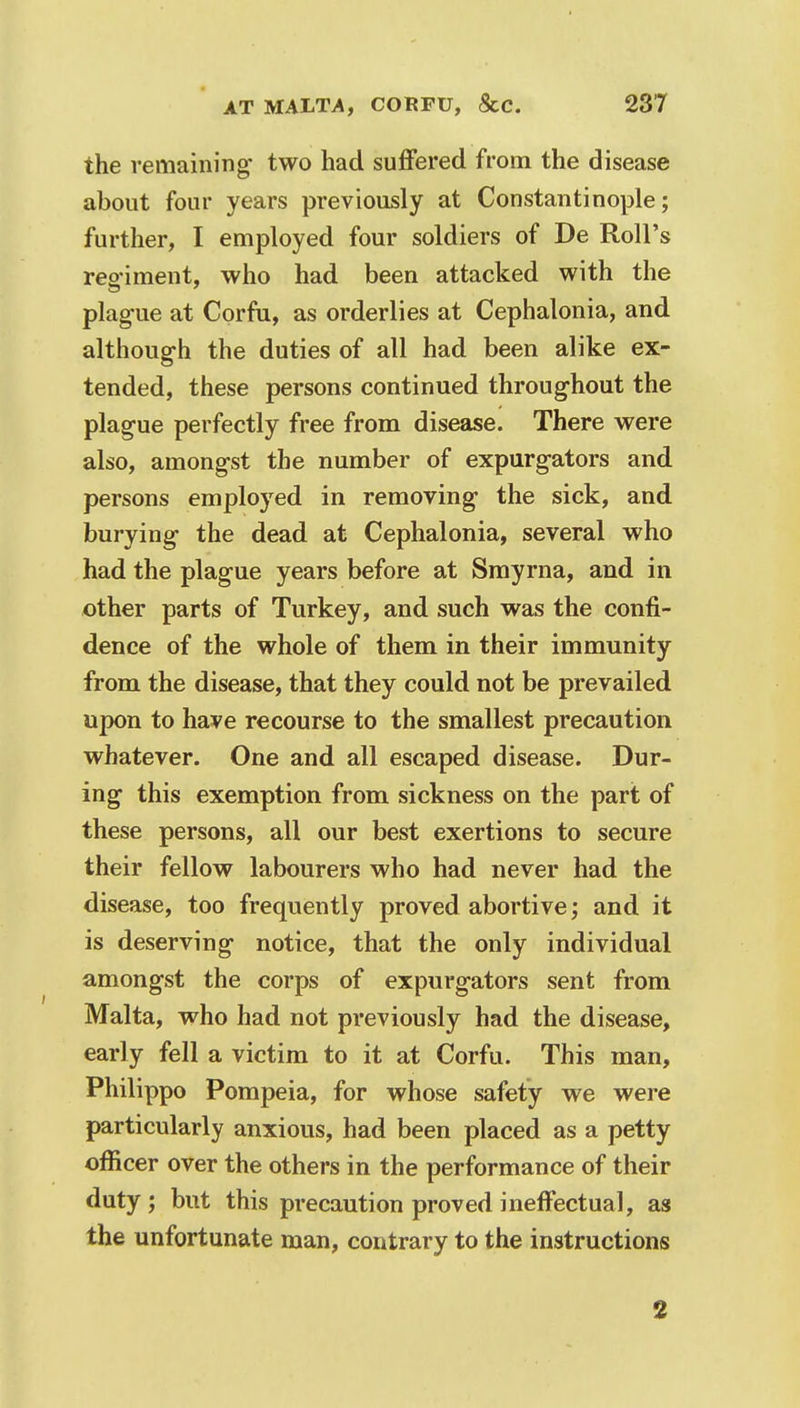 the remaining- two had suffered from the disease about four years previously at Constantinople; further, I employed four soldiers of De Roll's regiment, who had been attacked with the plague at Corfu, as orderlies at Cephalonia, and although the duties of all had been alike ex- tended, these persons continued throughout the plague perfectly free from disease. There were also, amongst the number of expurgators and persons employed in removing the sick, and burying the dead at Cephalonia, several who had the plague years before at Smyrna, and in other parts of Turkey, and such was the confi- dence of the whole of them in their immunity from the disease, that they could not be prevailed upon to have recourse to the smallest precaution whatever. One and all escaped disease. Dur- ing this exemption from sickness on the part of these persons, all our best exertions to secure their fellow labourers who had never had the disease, too frequently proved abortive; and it is deserving notice, that the only individual amongst the corps of expurgators sent from Malta, who had not previously had the disease, early fell a victim to it at Corfu. This man, Philippo Pompeia, for whose safety we were particularly anxious, had been placed as a petty officer over the others in the performance of their duty ; but this precaution proved ineffectual, as the unfortunate man, contrary to the instructions 3