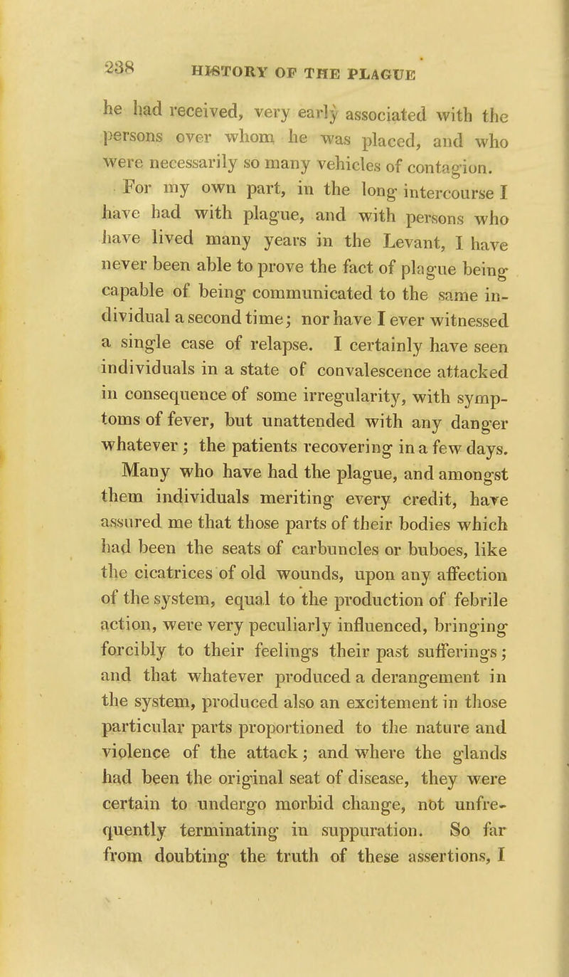 he had received, very early associated with the persons over whom he was placed, and who were necessarily so many vehicles of contagion. For my own part, in the long intercourse I have had with plague, and with persons who have lived many years in the Levant, I have never been able to prove the fact of plague being capable of being communicated to the same in- dividual a second time; nor have I ever witnessed a single case of relapse. I certainly have seen individuals in a state of convalescence attacked in consequence of some irregularity, with symp- toms of fever, but unattended with any danger whatever; the patients recovering in a few days. Many who have had the plague, and amongst them individuals meriting every credit, have assured me that those parts of their bodies which had been the seats of carbuncles or buboes, like the cicatrices of old wounds, upon any affection of the system, equal to the production of febrile action, were very peculiarly influenced, bringing forcibly to their feelings their past sufferings; and that whatever produced a derangement in the system, produced also an excitement in those particular parts proportioned to the nature and violence of the attack; and where the glands had been the original seat of disease, they were certain to undergo morbid change, not unfre- quently terminating in suppuration. So far from doubting the truth of these assertions, I