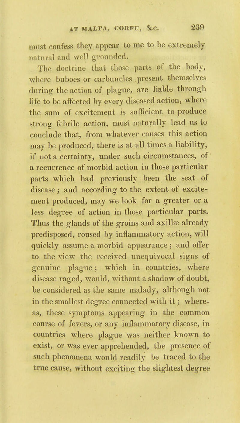 must confess they appear to me to be extremely natural and well grounded. The doctrine that those parts of the body, where buboes or carbuncles present themselves during the action of plague, are liable through life to be affected by every diseased action, where the sum of excitement is sufficient to produce strong febrile action, must naturally lead us to conclude that, from whatever causes this action may be produced, there is at all times a liability, if not a certainty, under such circumstances, of a recurrence of morbid action in those particular parts which had previously been the seat of disease ; and according to the extent of excite- ment produced, may we look for a greater or a less degree of action in those particular parts. Thus the glands of the groins and axillse already predisposed, roused by inflammatory action, will quickly assume a morbid appearance; and offer to the view the received unequivocal signs of, genuine plague; which in countries, where disease raged, would, without a shadow of doubt, be considered as the same malady, although not in the smallest degree connected with it; where- as, these symptoms appearing in the common course of fevers, or any inflammatory disease, in countries where plague was neither known to exist, or was ever apprehended, the presence of such phenomena would readily be traced to the true cause, without exciting the slightest degree