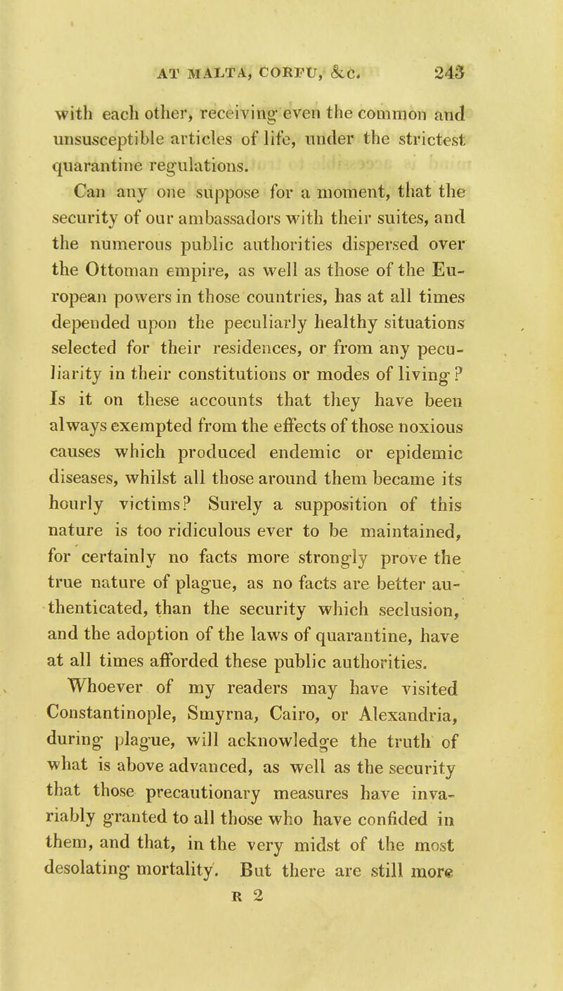 with each other, receiving even the common and unsusceptible articles of life, under the strictest quarantine regulations. Can any one suppose for a moment, that the security of our ambassadors with their suites, and the numerous public authorities dispersed over the Ottoman empire, as well as those of the Eu- ropean powers in those countries, has at all times depended upon the peculiarly healthy situations selected for their residences, or from any pecu- liarity in their constitutions or modes of living ? Is it on these accounts that they have been always exempted from the effects of those noxious causes which produced endemic or epidemic diseases, whilst all those around them became its hourly victims? Surely a supposition of this nature is too ridiculous ever to be maintained, for certainly no facts more strongly prove the true nature of plague, as no facts are better au- thenticated, than the security which seclusion, and the adoption of the laws of quarantine, have at all times afforded these public authorities. Whoever of my readers may have visited Constantinople, Smyrna, Cairo, or Alexandria, during plague, will acknowledge the truth of what is above advanced, as well as the security that those precautionary measures have inva- riably granted to all those who have confided in them, and that, in the very midst of the most desolating mortality. But there are still more R 2