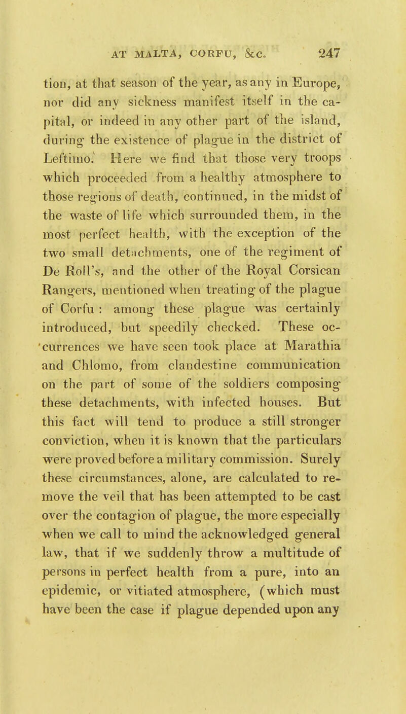 tion, at that season of the year, as any in Europe, nor did any sickness manifest itself in the ca- pital, or indeed in any other part of the island, during' the existence of plague in the district of Leftimo.v Here we find that those very troops which proceeded from a healthy atmosphere to those regions of death, continued, in the midst of the waste of life which surrounded them, in the most perfect health, with the exception of the two small detachments, one of the regiment of De Roll's, and the other of the Royal Corsican Rangers, mentioned when treating of the plague of Corfu : among these plague was certainly introduced, but speedily checked. These oc- currences we have seen took place at Marathia and Chlomo, from clandestine communication on the part of some of the soldiers composing these detachments, with infected houses. But this fact will tend to produce a still stronger conviction, when it is known that the particulars were proved before a military commission. Surely these circumstances, alone, are calculated to re- move the veil that has been attempted to be cast over the contagion of plague, the more especially when we call to mind the acknowledged general law, that if we suddenly throw a multitude of persons in perfect health from a pure, into an epidemic, or vitiated atmosphere, (which must have been the case if plague depended upon any