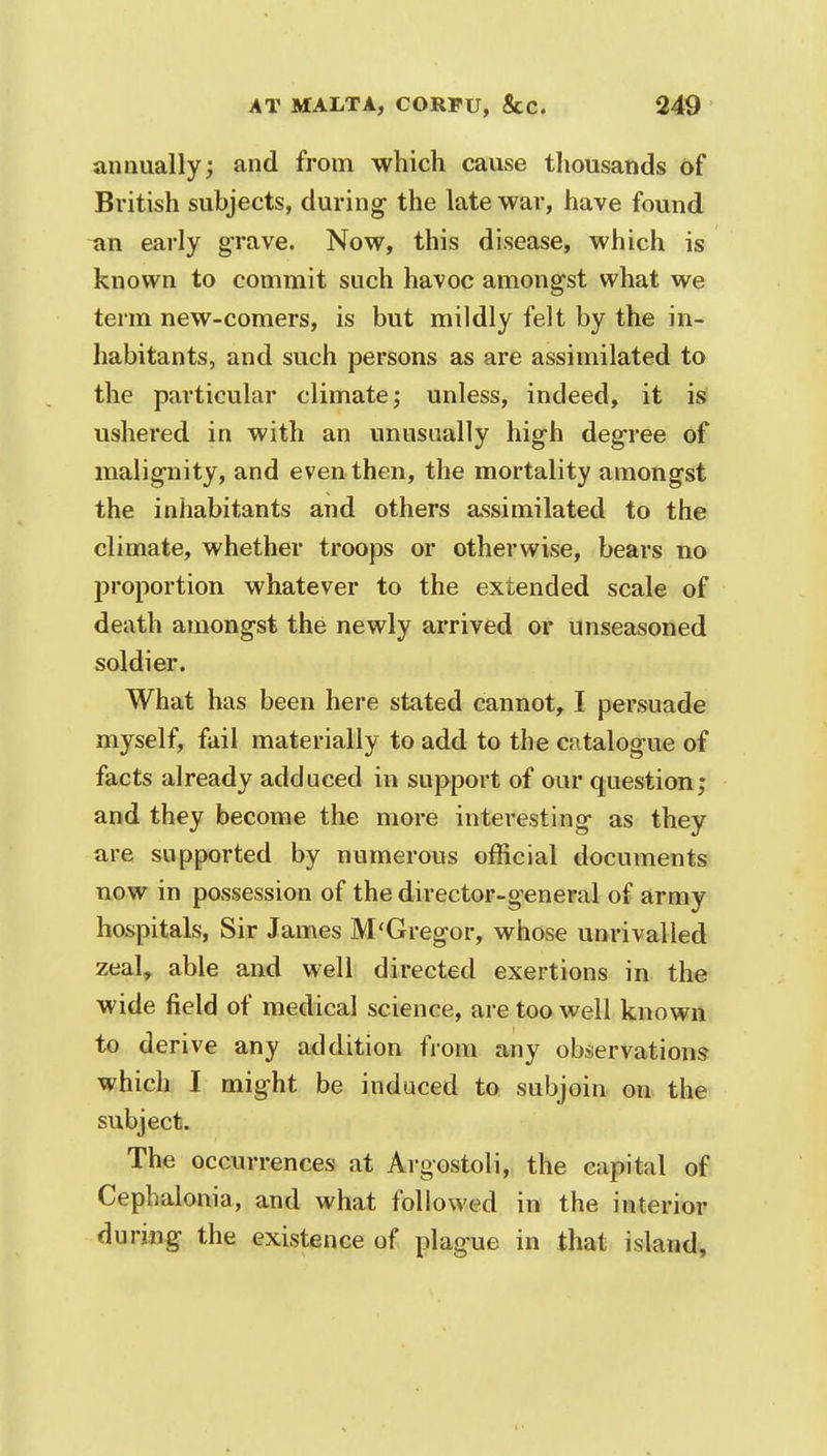 annually; and from which cause thousands of British subjects, during the late war, have found an early grave. Now, this disease, which is known to commit such havoc amongst what we term new-comers, is but mildly felt by the in- habitants, and such persons as are assimilated to the particular climate; unless, indeed, it is ushered in with an unusually high degree of malignity, and even then, the mortality amongst the inhabitants and others assimilated to the climate, whether troops or otherwise, bears no proportion whatever to the extended scale of death amongst the newly arrived or unseasoned soldier. What has been here stated cannot, I persuade myself, fail materially to add to the catalogue of facts already adduced in support of our question; and they become the more interesting as they are supported by numerous official documents now in possession of the director-general of army hospitals, Sir James M'Gregor, whose unrivalled zeal, able and well directed exertions in the wide field of medical science, are too well known to derive any addition from any observations which I might be induced to subjoin on the subject. The occurrences at Argostoli, the capital of Cephalonia, and what followed in the interior during the existence of plague in that island.