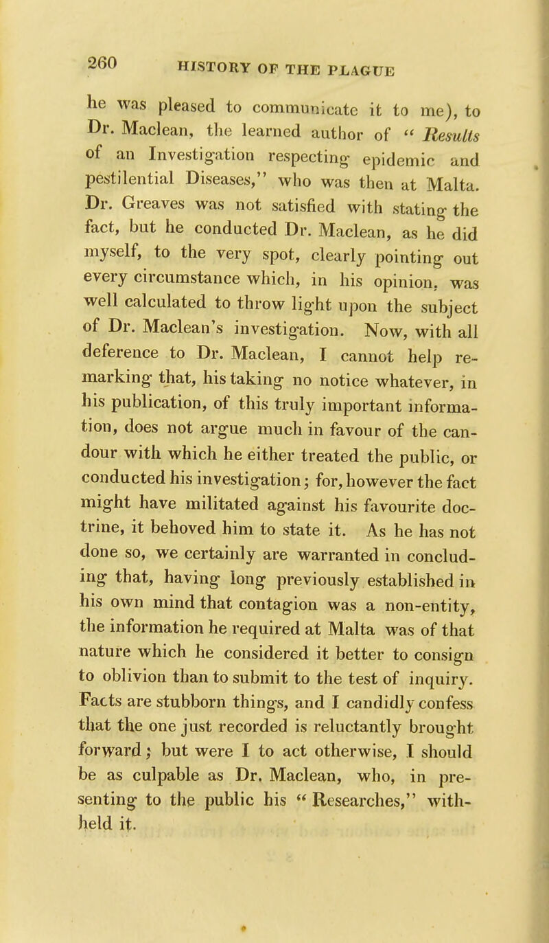 he was pleased to communicate it to me), to Dr. Maclean, the learned author of  Results of an Investigation respecting epidemic and pestilential Diseases, who was then at Malta. Dr. Greaves was not satisfied with stating the fact, but he conducted Dr. Maclean, as he did myself, to the very spot, clearly pointing out every circumstance which, in his opinion, was well calculated to throw light upon the subject of Dr. Maclean's investigation. Now, with all deference to Dr. Maclean, I cannot help re- marking that, his taking no notice whatever, in his publication, of this truly important informa- tion, does not argue much in favour of the can- dour with which he either treated the public, or conducted his investigation; for, however the fact might have militated against his favourite doc- trine, it behoved him to state it. As he has not done so, we certainly are warranted in conclud- ing that, having long previously established in his own mind that contagion was a non-entity, the information he required at Malta was of that nature which he considered it better to consign to oblivion than to submit to the test of inquiry. Facts are stubborn things, and I candidly confess that the one just recorded is reluctantly brought forwardbut were I to act otherwise, I should be as culpable as Dr, Maclean, who, in pre- senting to the public his  Researches, with- held it.