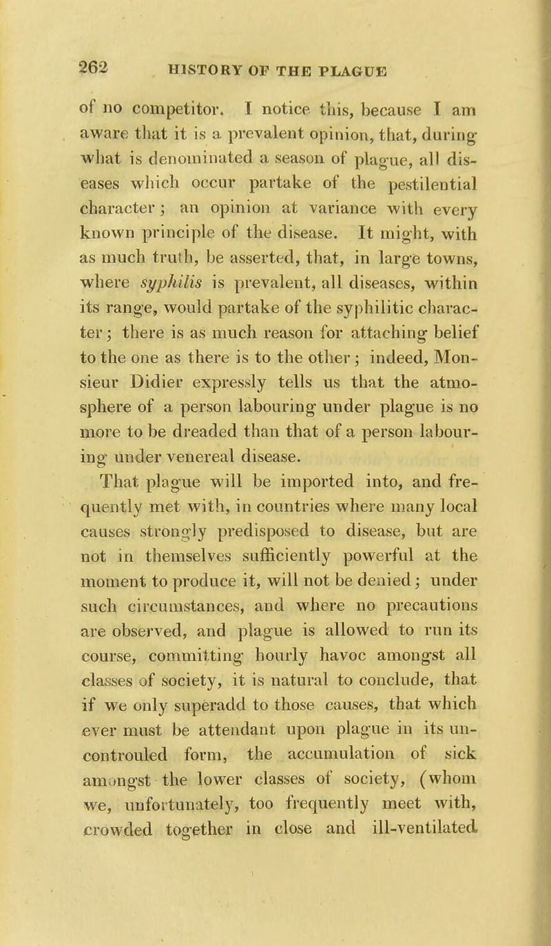 of no competitor. I notice this, because I am aware that it is a prevalent opinion, that, during what is denominated a season of plague, all dis- eases which occur partake of the pestilential character; an opinion at variance with every known principle of the disease. It might, with as much truth, be asserted, that, in large towns, where syphilis is prevalent, all diseases, within its range, would partake of the syphilitic charac- ter ; there is as much reason for attaching belief to the one as there is to the other; indeed, Mon- sieur Didier expressly tells us that the atmo- sphere of a person labouring under plague is no more to be dreaded than that of a person labour- ing under venereal disease. That plague will be imported into, and fre- quently met with, in countries where many local causes strongly predisposed to disease, but are not in themselves sufficiently powerful at the moment to produce it, will not be denied; under such circumstances, and where no precautions are observed, and plague is allowed to run its course, committing hourly havoc amongst all classes of society, it is natural to conclude, that if we only superadd to those causes, that which ever must be attendant upon plague in its un- controuled form, the accumulation of sick amongst the lower classes of society, (whom we, unfortunately, too frequently meet with, crowded together in close and ill-ventilated