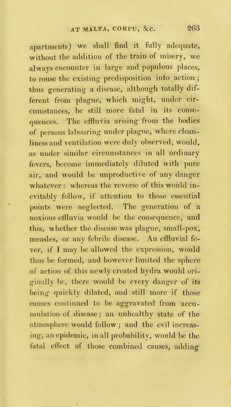 apartments) we shall find it fully adequate, without the addition of the train of misery, we always encounter in large and populous places, to rouse the existing- predisposition into action ; thus generating a disease, although totally dif- ferent from plague, which might, under cir- cumstances, be still more fatal in its conse- quences. The effluvia arising from the bodies of persons labouring under plague, where clean- liness and ventilation were duly observed, would, as under similar circumstances in all ordinary fevers, become immediately diluted with pure air, and would be unproductive of any danger whatever : whereas the reverse of this would in- evitably follow, if attention to those essential points were neglected. The generation of a noxious effluvia would be the consequence, and this, whether the disease was plague, small-pox, measles, or any febrile disease. An effluvial fe- ver, if I may be allowed the expression, would thus be formed, and however limited the sphere of action of, this newly created hydra would ori- ginally be, there would be every danger of its being quickly dilated, and still more if those causes continued to be aggravated from accu- mulation of disease; an unhealthy state of the atmosphere would follow; and the evil increas- ing, an epidemic, in all probability, would be the fatal effect of those combined causes, adding
