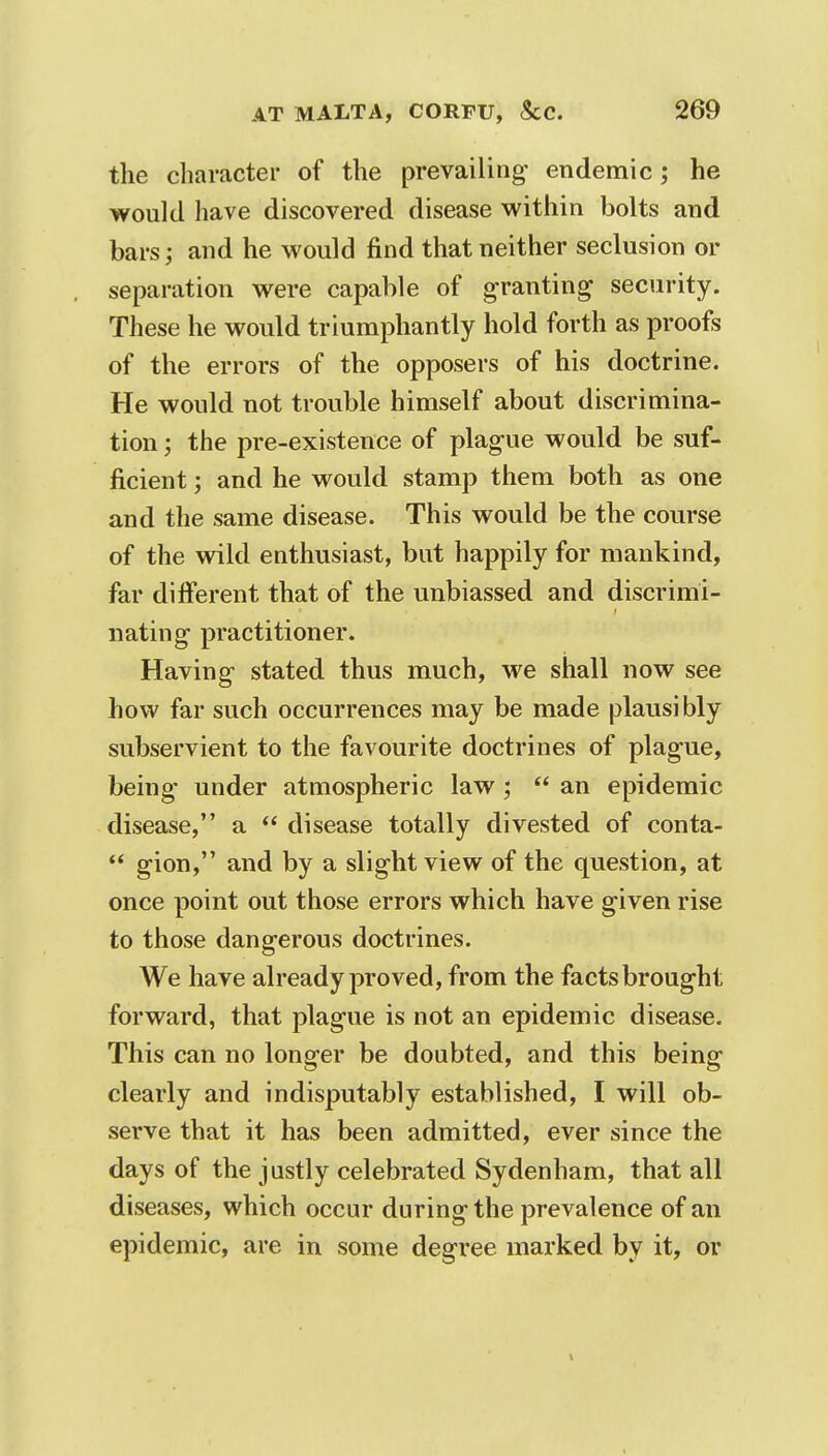 the character of the prevailing- endemic; he would have discovered disease within bolts and bars; and he would find that neither seclusion or separation were capable of granting security. These he would triumphantly hold forth as proofs of the errors of the opposers of his doctrine. He would not trouble himself about discrimina- tion ; the pre-existence of plague would be suf- ficient ; and he would stamp them both as one and the same disease. This would be the course of the wild enthusiast, but happily for mankind, far different that of the unbiassed and discrimi- nating practitioner. Having stated thus much, we shall now see how far such occurrences may be made plausibly subservient to the favourite doctrines of plague, being- under atmospheric law;  an epidemic disease, a  disease totally divested of conta-  gion, and by a slight view of the question, at once point out those errors which have given rise to those dangerous doctrines. We have already proved, from the facts brought forward, that plague is not an epidemic disease. This can no longer be doubted, and this being clearly and indisputably established, I will ob- serve that it has been admitted, ever since the days of the justly celebrated Sydenham, that all diseases, which occur during the prevalence of an epidemic, are in some degree marked by it, or