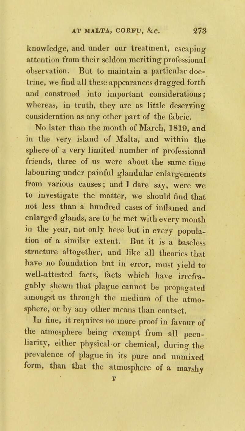 knowledge, and under our treatment, escaping* attention from their seldom meriting professional observation. But to maintain a particular doc- trine, we find all these appearances dragged forth and construed into important considerations; whereas, in truth, they are as little deserving consideration as any other part of the fabric. No later than the month of March, 1819, and in the very island of Malta, and within the sphere of a very limited number of professional friends, three of us were about the same time labouring under painful glandular enlargements from various causes; and I dare say, were we to investigate the matter, we should find that not less than a hundred cases of inflamed and enlarged glands, are to be met with every month in the year, not only here but in every popula- tion of a similar extent. But it is a baseless structure altogether, and like all theories that have no foundation but in error, must yield to well-attested facts, facts which have irrefra- gably shewn that plague cannot be propagated amongst us through the medium of the atmo- sphere, or by any other means than contact. In fine, it requires no more proof in favour of the atmosphere being exempt from all pecu- liarity, either physical or chemical, during the prevalence of plague in its pure and unmixed form, than that the atmosphere of a marshy T