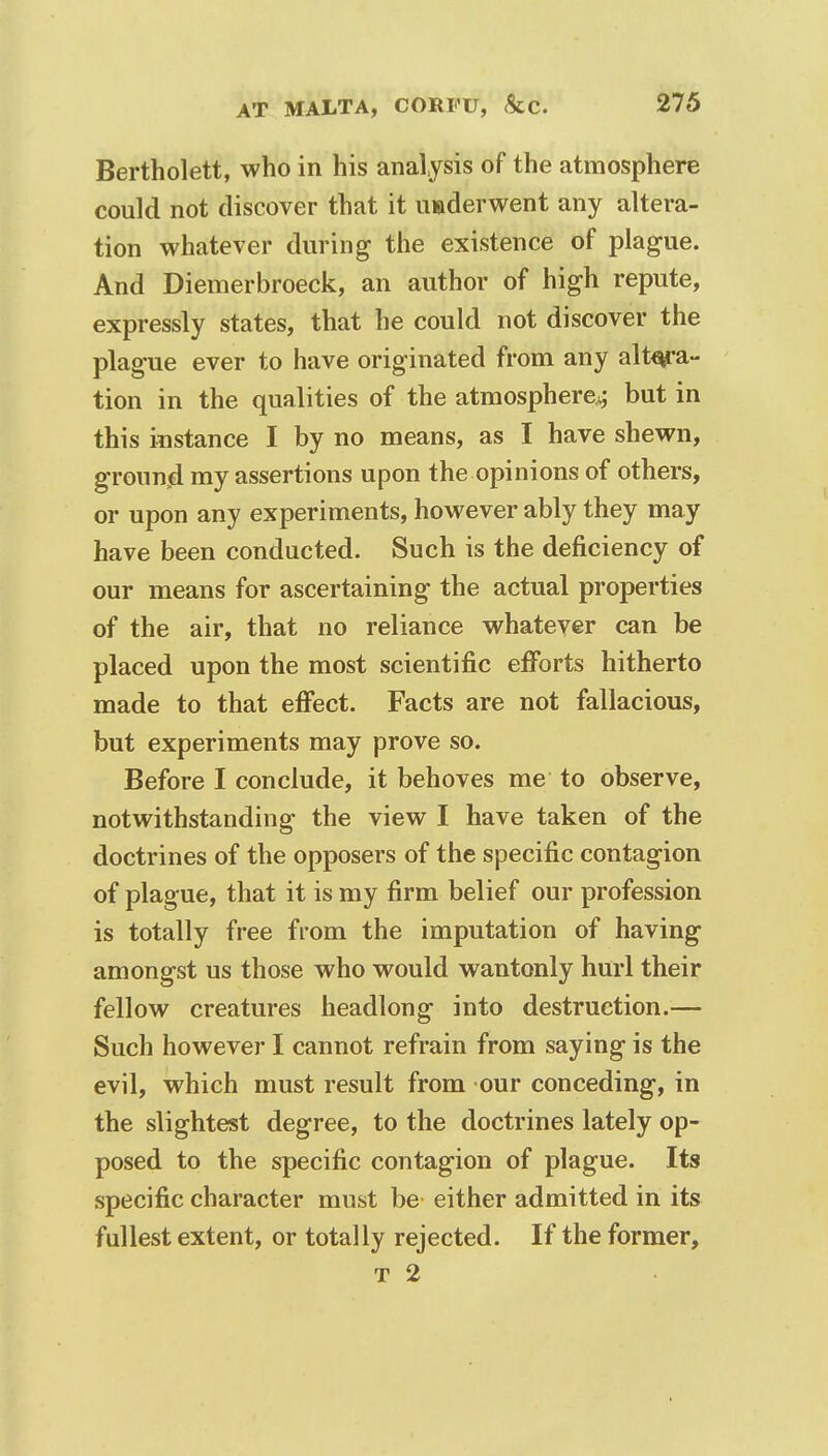 Bertholett, who in his analysis of the atmosphere could not discover that it underwent any altera- tion whatever during the existence of plague. And Diemerbroeck, an author of high repute, expressly states, that he could not discover the plague ever to have originated from any altera- tion in the qualities of the atmosphere^ but in this instance I by no means, as I have shewn, grounjd my assertions upon the opinions of others, or upon any experiments, however ably they may have been conducted. Such is the deficiency of our means for ascertaining the actual properties of the air, that no reliance whatever can be placed upon the most scientific efforts hitherto made to that effect. Facts are not fallacious, but experiments may prove so. Before I conclude, it behoves me to observe, notwithstanding the view I have taken of the doctrines of the opposers of the specific contagion of plague, that it is my firm belief our profession is totally free from the imputation of having amongst us those who would wantonly hurl their fellow creatures headlong into destruction.— Such however I cannot refrain from saying is the evil, which must result from our conceding, in the slightest degree, to the doctrines lately op- posed to the specific contagion of plague. Its specific character must be either admitted in its fullest extent, or totally rejected. If the former, t 2