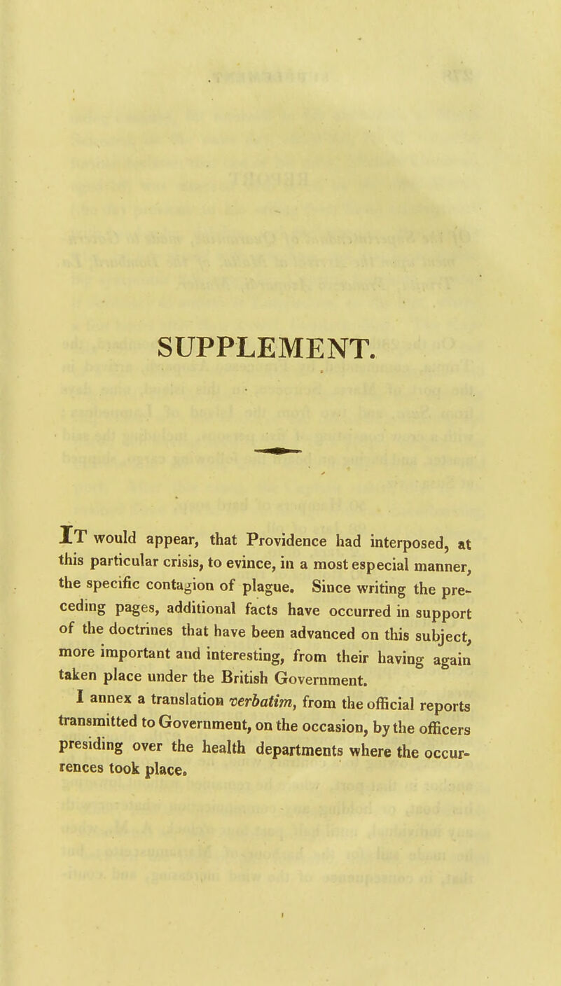 SUPPLEMENT. IT would appear, that Providence had interposed, at this particular crisis, to evince, in a most especial manner, the specific contagion of plague. Since writing the pre- ceding pages, additional facts have occurred in support of the doctrines that have been advanced on this subject, more important and interesting, from their having again taken place under the British Government. I annex a translation verbatim, from the official reports transmitted to Government, on the occasion, by the officers presiding over the health departments where the occur- rences took place.