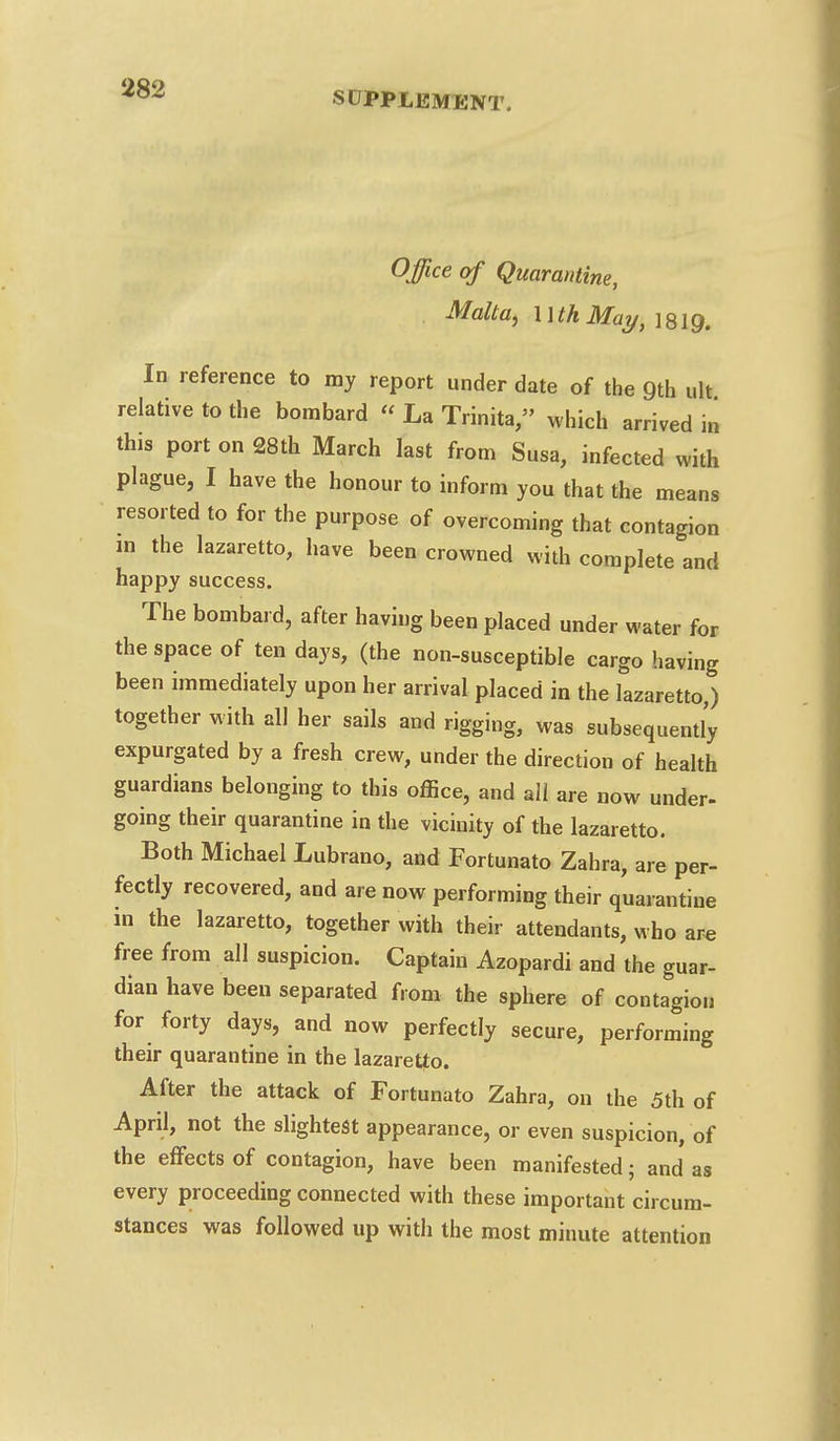 SUPPLEMENT. Office of Quarantine, . Malta, MthMay, 1819. In reference to my report under date of the 9th ult relative to the bombard « La Trinita, which arrived in this port on 28th March last from Susa, infected with plague, I have the honour to inform you that the means resorted to for the purpose of overcoming that contagion in the lazaretto, have been crowned with complete and happy success. The bombard, after having been placed under water for the space of ten days, (the non-susceptible cargo having been immediately upon her arrival placed in the lazaretto,) together with all her sails and rigging, was subsequently expurgated by a fresh crew, under the direction of health guardians belonging to this office, and all are now under- going their quarantine in the vicinity of the lazaretto. Both Michael Lubrano, and Fortunato Zahra, are per- fectly recovered, and are now performing their quarantine in the lazaretto, together with their attendants, who are free from all suspicion. Captain Azopardi and the guar- dian have been separated from the sphere of contagion for forty days, and now perfectly secure, performing their quarantine in the lazaretto. After the attack of Fortunato Zahra, on the 5th of April, not the slightest appearance, or even suspicion, of the effects of contagion, have been manifested; and as every proceeding connected with these important circum- stances was followed up with the most minute attention