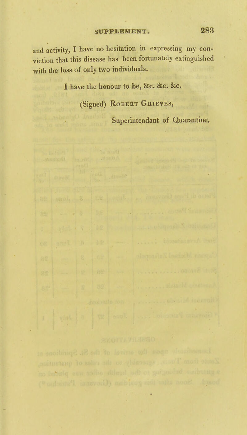 and activity, I have no hesitation in expressing my con- viction that this disease has been fortunately extinguished with the loss of only two individuals. 1 have the honour to be, &c. &c. &c. (Signed) Robert Grieves, Superintendant of Quarantine.