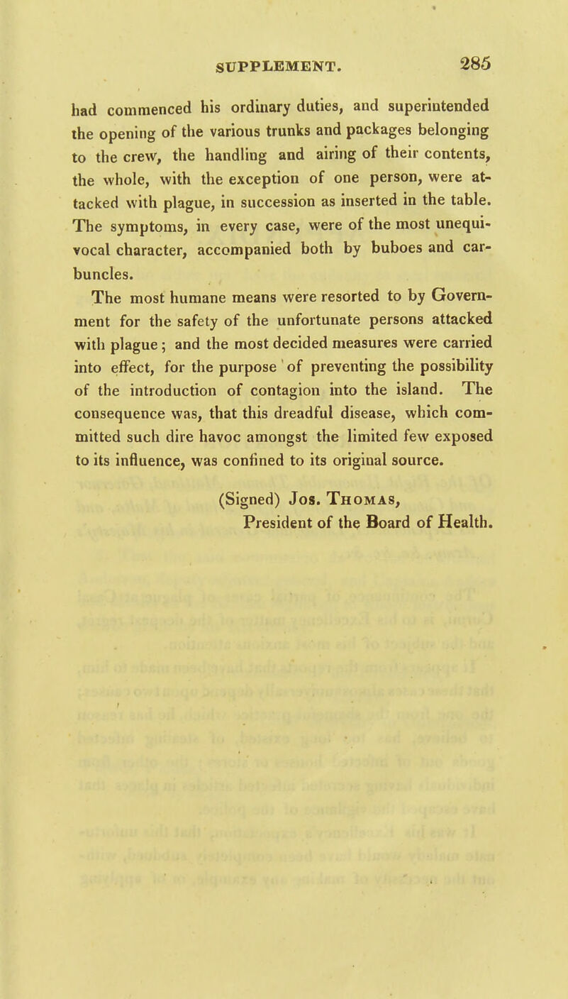 had commenced his ordinary duties, and superintended the opening of the various trunks and packages belonging to the crew, the handling and airing of their contents, the whole, with the exception of one person, were at- tacked with plague, in succession as inserted in the table. The symptoms, in every case, were of the most unequi- vocal character, accompanied both by buboes and car- buncles. The most humane means were resorted to by Govern- ment for the safety of the unfortunate persons attacked with plague; and the most decided measures were carried into effect, for the purpose of preventing the possibility of the introduction of contagion into the island. The consequence was, that this dreadful disease, which com- mitted such dire havoc amongst the limited few exposed to its influence, was confined to its original source. (Signed) Jos. Thomas, President of the Board of Health.