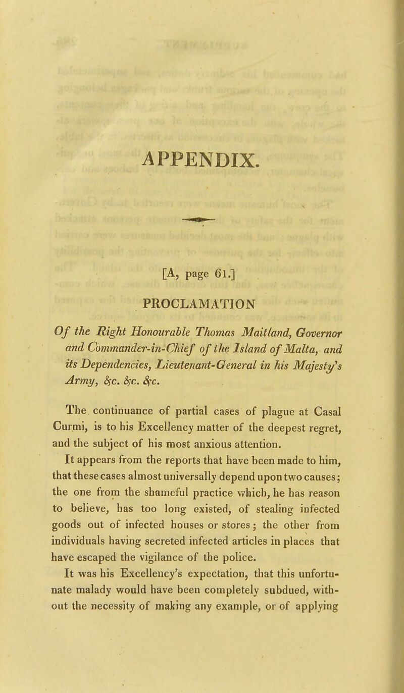 APPENDIX. [A, page 61.] PROCLAMATION Of the Right Honourable Thomas Maitland, Governor and Commander-in-Chief of the Island of Malta, and its Dependencies, Lieutenant-General in his Majesty's Army, fyc. fyc. Sf-c. The continuance of partial cases of plague at Casal Curmi, is to his Excellency matter of the deepest regret, and the subject of his most anxious attention. It appears from the reports that have been made to him, that these cases almost universally depend upon two causes; the one from the shameful practice which, he has reason to believe, has too long existed, of stealing infected goods out of infected houses or stores; the other from individuals having secreted infected articles in places that have escaped the vigilance of the police. It was his Excellency's expectation, that this unfortu- nate malady would have been completely subdued, with- out the necessity of making any example, or of applying