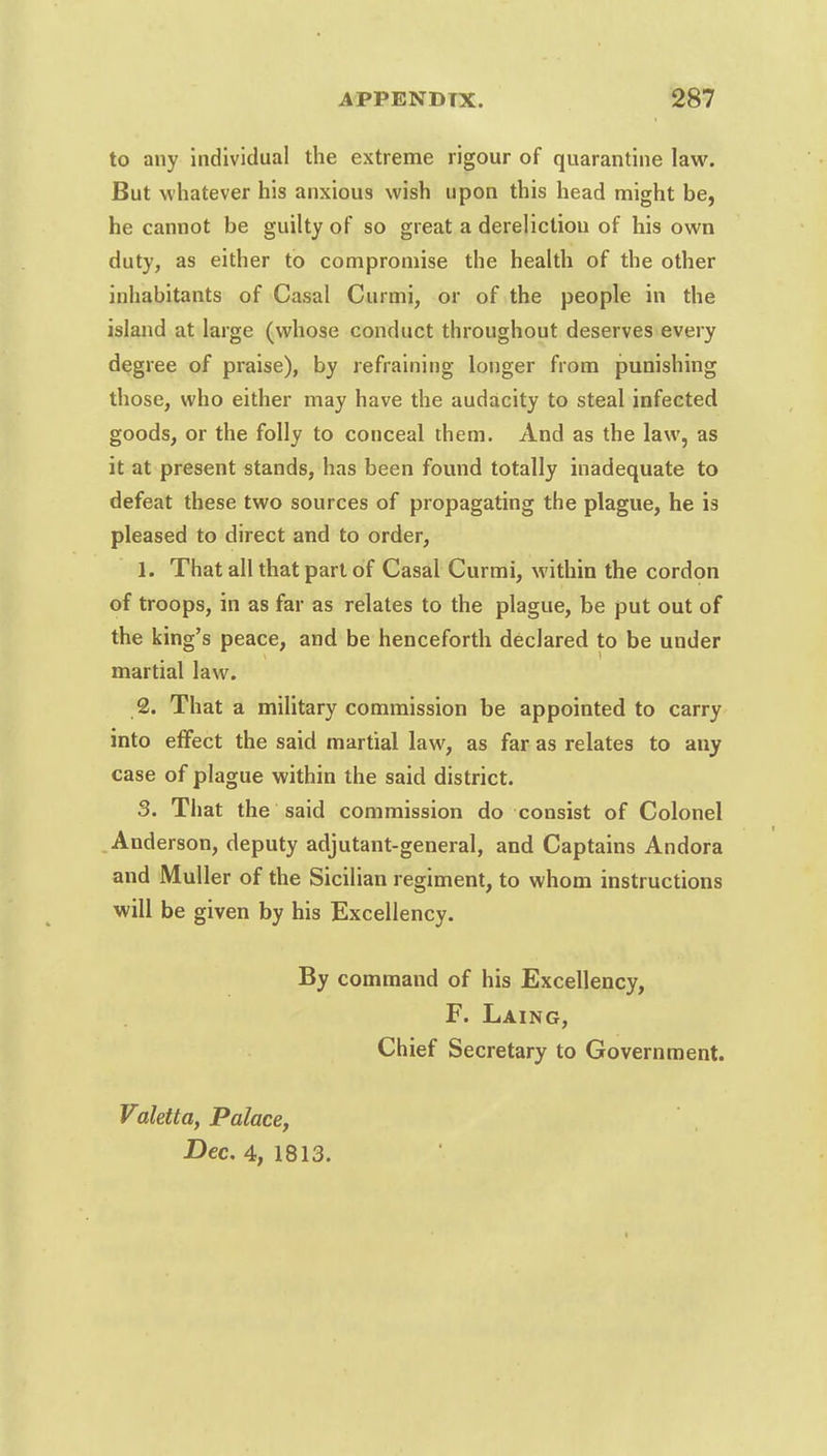 to any individual the extreme rigour of quarantine law. But whatever his anxious wish upon this head might be, he cannot be guilty of so great a dereliction of his own duty, as either to compromise the health of the other inhabitants of Casal Cur mi, or of the people in the island at large (whose conduct throughout deserves every degree of praise), by refraining longer from punishing those, who either may have the audacity to steal infected goods, or the folly to conceal them. And as the law, as it at present stands, has been found totally inadequate to defeat these two sources of propagating the plague, he is pleased to direct and to order, 1. That all that part of Casal Curmi, within the cordon of troops, in as far as relates to the plague, be put out of the king's peace, and be henceforth declared to be under martial law. 2. That a military commission be appointed to carry into effect the said martial law, as far as relates to any case of plague within the said district. 3. That the said commission do consist of Colonel Anderson, deputy adjutant-general, and Captains Andora and Muller of the Sicilian regiment, to whom instructions will be given by his Excellency. By command of his Excellency, F. Laing, Chief Secretary to Government. Valetta, Palace, Dec. 4, 1813.