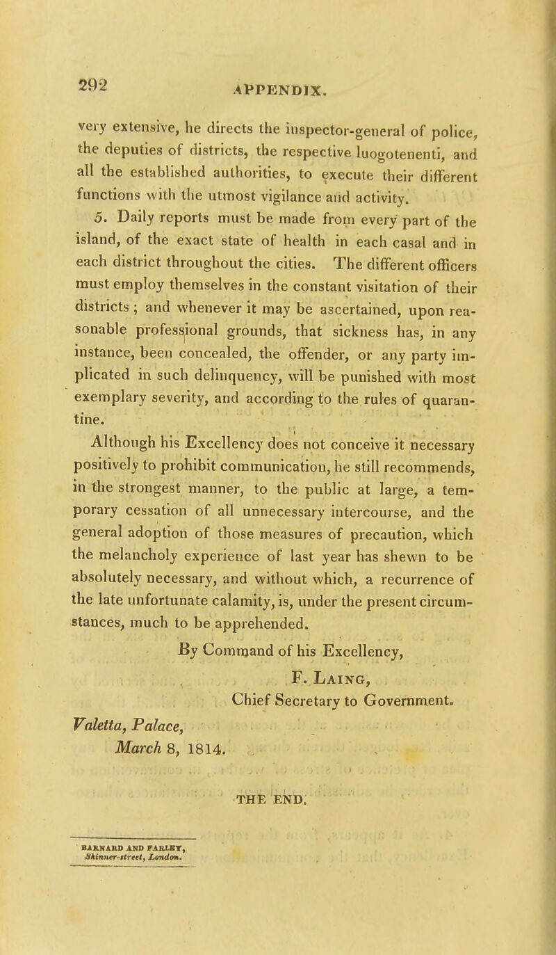 very extensive, he directs the inspector-general of police, the deputies of districts, the respective luogotenenti, and all the established authorities, to execute their different functions with the utmost vigilance and activity. 5. Daily reports must be made from every part of the island, of the exact state of health in each casal and in each district throughout the cities. The different officers must employ themselves in the constant visitation of their districts ; and whenever it may be ascertained, upon rea- sonable professional grounds, that sickness has, in any instance, been concealed, the offender, or any party im- plicated in such delinquency, will be punished with most exemplary severity, and according to the rules of quaran- tine. Although his Excellency does not conceive it necessary positively to prohibit communication, he still recommends, in the strongest manner, to the public at large, a tem- porary cessation of all unnecessary intercourse, and the general adoption of those measures of precaution, which the melancholy experience of last year has shewn to be absolutely necessary, and without which, a recurrence of the late unfortunate calamity, is, under the present circum- stances, much to be apprehended. By Command of his Excellency, F. Laing, Chief Secretary to Government. Valetta, Palace, March 8, 1814. THE END. BARNAHD AND FARLET, Skinner-street, London,